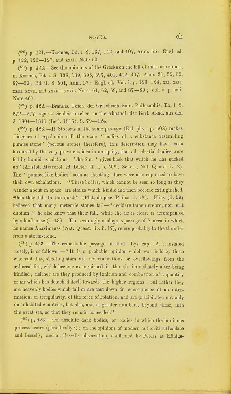 NOTES. eil («*) p. 421.—Kosmos, Bd. i. S. 137, 142, and 407, Aniu. 55; Engl. ed. p. 123, 126—127, and xxxü. Note 90. C^i) p. 422.—See the opinions of the Greeks on the fall of meteoric stones, in Kosmos, Bd. i. S. 138, 139, 395, 397, 401, 402, 407, Aum. 31, 32, 39, 57—59 ; Bd. ii. S. 501, Anm. 27 : Engl. ed. Vol. i. p. 128, 124, xxi. xxii. xxiii. xxvii. and xxxi.—xxxii. Notes 61, 62, 69, and 87—89 ; Vol. ii. p. cvii. Note 467. C^*^) p. 422.—Brandis, Gesch. der Griechisch-Röm. Philosophie, Th. i. S. 272—277, against Schleiermacher, in the Abhandl. der Berl. Akad. ans den J. 1804—1811 (Berl. 1815), S. 79—124. {^^) p. 423.—If Stobajus in the same passage (Eel. phys. p. 508) makes Diogenes of Apollonia call the stars  bodies of a substance resembling pumice-stone (porous stones, therefore), this description may have been favoured by the very prevalent idea in antiquity, that all celestial bodies were fed by humid exhalations. The Sun  gives back that which he has sucked up (Aristot. Meteorol. ed. Ideler, T. i. p. 509; Seueca, Nat. Q,ua;st. iv. 2). The  pumice-like bodies seen as shooting stars were also supposed to have their own exhalations.  These bodies, which cannot be seen so long as they wander about in space, are stones which kindle and then become extinguished, vThen they fall to the earth (Plat, de plac. Philcs. ii. 13). Pliny (ii. 59) believed that many meteoric stones fall— decidere tamen crebro, nou erit dubium : he also knew that their fall, while the air is clear, is accompanied by a loud noise (ii. 43). The seemingly analogous passage of Seneca, in which he names Anaximenes (Nat. Qusest. lib. ii. 17), refers probably to the thunder from a storm-cloud. (^) p. 423.—The remarkable passage in Pint. Lys. cap. 12, translated closely, is as follows :—It is a probable opinion which was held by those who said that, shooting stars are not emanations or overflowings from the Eethereal fu'e, which become extinguished in the air immediately after being kindled; neither are they produced by ignition and combustion of a quantity of air which has detached itself towards the higher regions; but rather they are heavenly bodies which fall or are cast down in consequence of an inter- mission, or irregularity, of the force of rotation, and are precipitated not only on inhabited countries, but also, and in greater numbers, beyond these, into the great sea, so that they remain concealed. (»') p. 423.—On absolute dark bodies, or bodies in which the luminous process ceases (periodically ?) ; on the opinions of modern autliorities (Laplace and Bessel); and on Bessel's observation, conürmed b Peters at Königs-