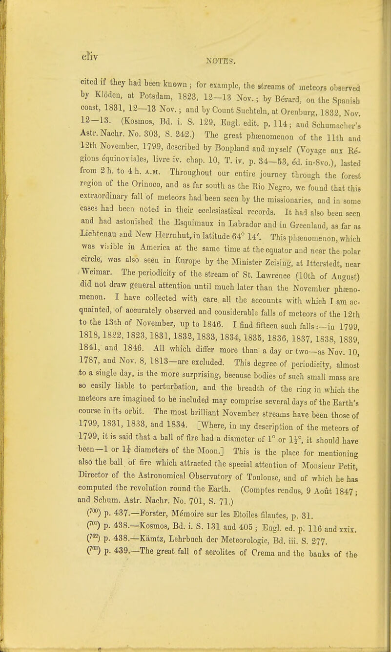 ^^^ NOTES. cited if tliey had been known ; for example, the streams of meteors observed by Klöden, at Potsdam. 1823, 12-13 Nov.; by Berard, on the Spanish coast, 1831, 12-13 Nov.; and by Count Süchteln, at Orenburg, 1832, Nov. 12-13. (Kosmos, Bd. i. S. 129, Engl. edit. p. 114; and Schumacher's Astr. Nachr. No. 303, S. 242.) The great phenomenon of the 11th and 12th November, 1799, described by Bonpland and myself (Voyage aux Ee- gions equinox iales. livre iv. cliap. 10, T. iv. p. 34-53, e'd. in-s'vo.), lasted from 2h. to 4h. a.m. Throughout our entire journey through the forest region of the Orinoco, and as far south as the Rio Negro, we found that this extraordinary fall of meteors had. been seen by the missionaries, and in some cases had been noted in their ecclesiastical records. It had also been seen and had astonished the Esquimaux in Labrador and in Greenland, as far as Lichtenau and New Herrnhut, in latitude 64° 14'. This phanomenon, which was viable iu America at the same time at the equator and near the polar circle, was also seen in Europe by the Minister Zeising, at Itterstedt, near Weimar. The periodicity of the stream of St. Lawrence (10th of August) did not draw general attention until much later than the November pheno- menon. I have collected with care all the accounts with which I am ac- quainted, of accurately observed and considerable falls of meteors of the 12t.h to the 13th of November, up to 1846. I find fifteen such falls :-in 1799, 1818,1822, 1823, 1831, 1832, 1833,1834, 1835, 1836, 1837, 1838, 1839^ 1841, and 1846. All which differ more than a day or two—as Nov. 10, 1787, and Nov. 8, 1813-are excluded. This degree of periodicity, almost to a single day. is the more surprising, because bodies of such small mass are so easily liable to perturbation, and the breadth of the ring in which the meteors are imagined to be included may comprise several days of the Earth's course in its orbit. The most brilliant November streams have been those of 1799, 1831, 1833, and 1834. [Where, in my description of the meteors of 1799, it is said that a ball of fire had a diameter of 1° or 1^°, it should have been-1 or U diameters of the Moon.] This is the place for mentioning also the ball of fire which attracted the special attention of Monsieur Petit, Director of the Astronomical Observatory of Toulouse, and of which he has computed the revolution round the Earth. (Comptes rendus, 9 Aout 1847; and Sebum. Astr. Nachr. No. 701, S. 71.) (™) p. 437.—Forster, Memoire sur les Etoiles filantes, p. 31. ('<») p. 438.—Kosmos, Bd. i. S. 131 and 405 ; Engl. ed. p. 116 and xxix. (J'^) p. 438.—Kämtz, Lehrbuch der Meteorologie, Bd. iii. S. 277. (^3) p. 439.—The great fall of aerolites of Crema and the banks of <h&