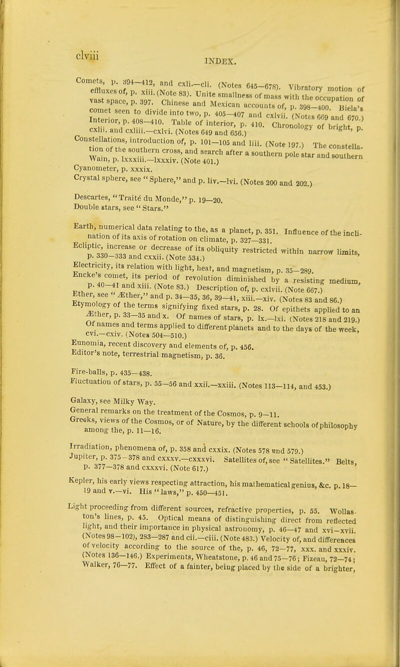 INDEX. Comets, ,,. 394-412, and cxli.-cli. (Notes 645-R7m vit,,„f In enor, p. 408-410. Table of interior, p. 410. Chronolog; o bMgb p cxlii. and cxhii.-cxlvi. (Notes 649 and 656 ) ^ ' ^' Constellations, introduction of, p. I0l-105 and liii. (Note 197.) The constella tu,n Of the southern cross, and search after a southern pole tar and rth n Warn, p. Ixxxin.-lxxxiv. (Note 401.) »ouiaern Cyanometer, p. xxxix. Crystal sphere, see Sphere, and p. liv.-lvi. (Notes 200 and 202.) Descartes, Traits du Monde, p. 19—20. Double stars, see  Stars. ''natrnTf?'' ^^r'f:.^ ^« « Vianet, p. 351. Influence of the incli- nation of its axis ot rotation on climate, p. 327—331 ^''Tl',i''T f^r' °''t«°Wiquity restrict;d within narrow limits, p. 330—333 and cxxu. (Note 534.) Electricity, its relation with light, heat, and magnetism, p. .35-289 Encke s comet, its period of revolution diminished by a resisting medium, 1..,, t ^^-^ Description of, p. cxlvii. (Note 667.) Etymology of the terms signifying fixed stars, p. 28. Of epithets applied to an ^ther, p. 33-35 andx. Of names of stars, p. Ix.-lxi. (Notes 218 and 219.) Of names and terms applied to different planets and to the days of the week, cvi.—cxiv. (Notes 504—510.) Eunomia, recent discovery and elements of, p. 456. Editor's note, terrestrial magnetism, p. 36. Fire-balls, p. 435—438. Fluctuation of stars, p. 55-56 and xxii.-xxiü. (Notes 113-114, and 453.) Galaxy, see Milky Way. General remarks on the treatment of the Cosmos, p. 9-u Greeks, views of the Cosmos, or of Nature, by the different schools of philosophy among the, p. 11—16. ^ ' Irradiation, phenomena of, p. 358 and cxxix. (Notes 578 und 579.) Jupiter, p. 375-378 and cxxxv.-cxxxvi. Satellites of, see  Satellites. Belts p. 377—378 and cxxxvi. (Note 617.) Kepler, his early views respecting attraction, his mathematical genius, &c, p. 18- 19 and v.—vi. His  laws, p. 450—451. Light proceeding from different sources, refractive properties, p. 55. Wollas- ton's lines, p. 45. Optical means of distinguishing direct from reflected light, and their importance in physical astronomy, p. 46-47 and xvi-xvii (Notes 98-102), 283-287 and cii.-ciii. (Note 483.) Velocity of, and differences of velocity according to the source of the, p. 46, 72-77, xxx. and xxxiv. (Notes 136-146.) Experiments, Wheatstone, p. 46 and 75-76; Fizeau, 72-74; Walker, 76—77. Effect of a fainter, being placed by the side of a brighter,