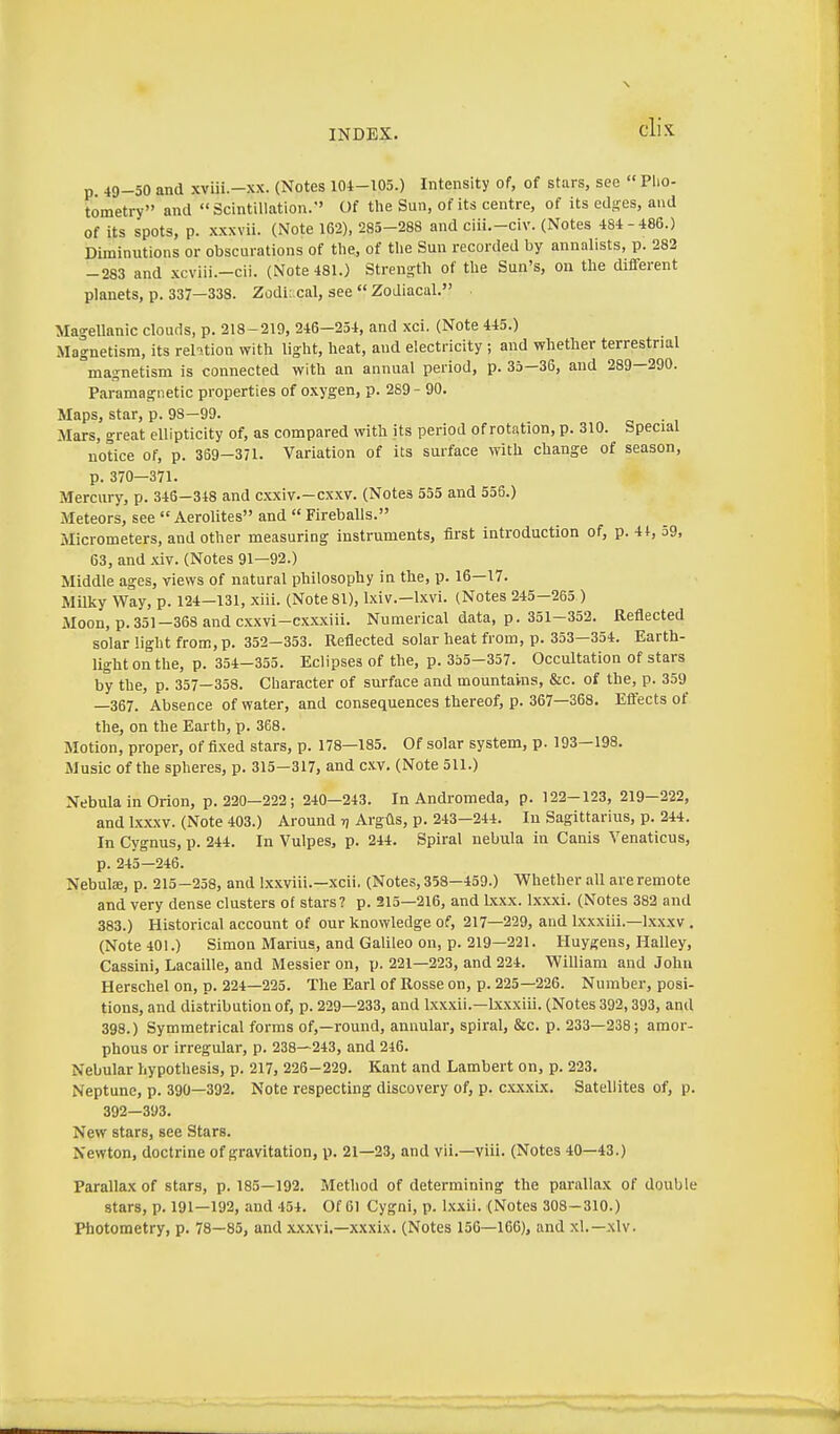 p. 49-50 and xviii.-xx. (Notes 101-105.) Intensity of, of stars, see  Pho- tometry and Scintillation. Of the Sun, of its centre, of its ed-es, and of its spots, p. x.xxvii. (Note 162), 285-288 and ciii.-civ. (Notes 484-486.) Diminutions or obscurations of the, of the Sun recorded by annalists, p. 282 -283 and xcviii.-cii. (Note 481.) Strength of the Sun's, on the different planets, p. 337—338. Zodiacal, see  Zodiacal. MageUanic clouds, p. 218-219, 246-254, and xci. (Note 445.) Magnetism, its relition with light, heat, and electricity; and whether terrestrial magnetism is connected with an annual period, p. 35—36, and 289—290. Paramagnetic properties of o.\ygen, p. 289 - 90. Maps, star, p. 98-99. . Mars, great ellipticity of, as compared with its period of rotation, p. 310. Special notice of, p. 369-371. Variation of its surface with change of season, p. 370—371. Mercury, p. 346—348 and cxxiv—cxxv. (Notes 555 and 556.) Meteors, see  Aerolites and  Fireballs. Micrometers, and other measuring instruments, first introduction of, p. 41, 59, 63, and xiv. (Notes 91—92.) Middle ages, views of natural philosophy in the, p. 16—17. Milky Way, p. 124—131, xiii. (Note 81), Ixiv.—Ixvi. (Notes 245—265 ) Moon, p. 351-368 and csxvi-cxxxiii. Numerical data, p. 351-352. Reflected solar light from, p. 352—353. Reflected solar heat from, p. 353—354. Earth- light on the, p. 354-355. Eclipses of the, p. 355-357. Occultation of stars by the, p. 357—358. Character of surface and mountains, &c. of the, p. 359 —367. Absence of water, and consequences thereof, p. 367—368. Ettects of the, on the Earth, p. 368. Motion, proper, of fixed stars, p. 178—185. Of solar system, p. 193—198. Music of the spheres, p. 315-317, and cxv. (Note 511.) Nebula in Orion, p. 220-222 ; 240-243. In Andromeda, p. 122-123, 219-222, and Ixxxv. (Note 403.) Around ij Argfis, p. 243—244. In Sagittarius, p. 244. In Cygnus, p. 244. In Vulpes, p. 244. Spiral nebula in Canis Venaticus, p. 245—246. Nebulae, p. 215-258, and Ixxviii.—xcii. (Notes, 358-459.) Whether all are remote and very dense clusters of stars? p. 315—216, and Lxxx. Ixxxi. (Notes 382 and 383.) Historical account of our knowledge of, 217—229, and Ixxxiii.—Ixxxv . (Note 401.) Simon Marius, and Galileo on, p. 219—221. Huygens, Halley, Cassini, Lacaille, and Messier on, p. 221—223, and 224. William and John Herschel on, p. 224—225. The Earl of Rosse on, p. 225—226. Number, posi- tions, and distribution of, p. 229—233, and Ixxxii.—Ixxxiii. (Notes 392,393, and 398.) Symmetrical forms of,—round, annular, spiral, &c. p. 233—238; amor- phous or irregular, p. 238—243, and 246. Nebular hypothesis, p. 217, 226-229. Kant and Lambert on, p. 223. Neptune, p. 390—392. Note respecting discovery of, p. cxxxLx. Satellites of, p. 392—393. New stars, see Stars. Newton, doctrine of gravitation, p. 21—23, and vii.—viii. (Notes 40—43.) Parallax of stars, p. 185—192. Method of determining the parallax of double stars, p. 191—192, and 454. Of 61 Cygni, p. Ixxii. (Notes 308-310.) Photometry, p. 78—85, and xx,\vi.—xxxix. (Notes 156—166), and xl.—xlv.