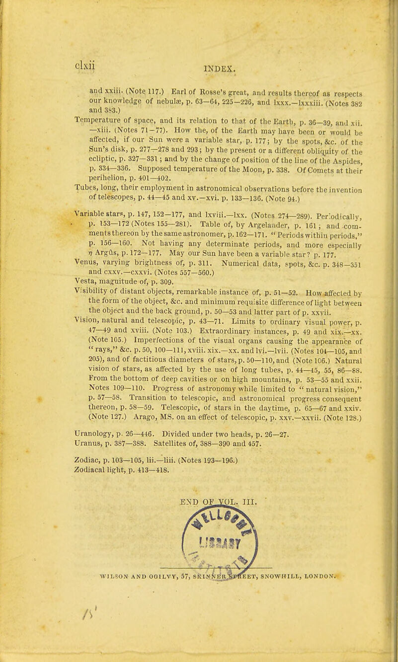 INDEX. and xxiii. (Note 117.) Barl of Rosse's great, and results thereof as respects our knowledge of nebula, p. 63-64, 225-226, and l'xxx.-Ixxxiü. (Notes 382 and 383.) • ■ Temperature of space, and its relation to that of the Earth, p. 36—39, and xii. —xiii. (Notes 71-77). How the, of the Earth may have been or would be affected, if our Sun were a variable star, p. 177; by the spots, &c. of the Sun's disk, p. 277—278 and 293; by the present or a different oblirj_uity of the ecliptic, p. 327—331 ; and by the change of position of the line of the Aspides, p. 334—336. Supposed temperature of the Moon, p. 338. Of Comets at their perihelion, p. 401—402. Tubes, long, their employment in astronomical observations before the invention of telescopes, p. 44—45 and xv.—xvi. p. 133—136. (Note 94.) Variable stars, p. 147, 152-177, and Ixviii.—Ixx. (Notes 274—289). Periodically, p. 153-172 (Notes 155—281). Table of, by Argelander, p. 161; and.com- mentsthereon by the same astronomer, p. 162—171.  Periods within periods, p. 156—160. Not having any determinate periods, and more especially Tf Argüs, p. 172—177. May our Sun have been a variable star? p. 177. Venus, varying brightness of, p. 311. Numerical data, spots, &c. p. 348—351 and cxxv.—cxxvi. (Notes 557—560.) Vesta, raaguitude of, p. 309. Visibility of distant objects, remarkable instance of, p. 51—52. How affected by the form of the object, &c. and minimum requisite difference of light between the object and the back ground, p. 50—53 and latter part of p. xxvii. Vision, natural and telescopic, p. 43—71. Limits to ordinary visual power, p. 47—49 and xviii. (Note 103.) E.xtraordinary instances, p. 49 and xix.—xx. (Note 105.) Imperfections of the visual organs causing the appearance of rays, &c. p. 50, 100—111, xviii. xix.—xx. andlvi.—Ivii. (Notes 104—105, and 205), and of factitious diameters of stars, p. 50—110, and (Note 106.) Natural vision of stars, as affected by the use of long tubes, p. 44—45, 55, 86-88. From the bottom of deep cavities or on high mountains, p. 53—55 and .xxii. Notes 109—110. Progress of astronomy while limited to  natural vision, p. 57—58. Transition to telescopic, and astronomical progress consequent tliereon, p. 58—59. Telescopic, of stars in the daytime, p. 65—67 and xxiv. (Note 127.) Arago, MS. on an effect of telescopic, p. xxv.—xxvii. (Note 128.) Uranology, p. 26—446. Divided under two heads, p. 26—27. Uranus, p. 387—388. Satellites of, 388—390 and 457. Zodiac, p. 103—105, Iii.—liii. (Notes 193—196.) Zodiacal light, p. 413—418. WILSON AND OGILVY, 57, SKIttNER. EET, SNOWHILL, LONDOX. IS