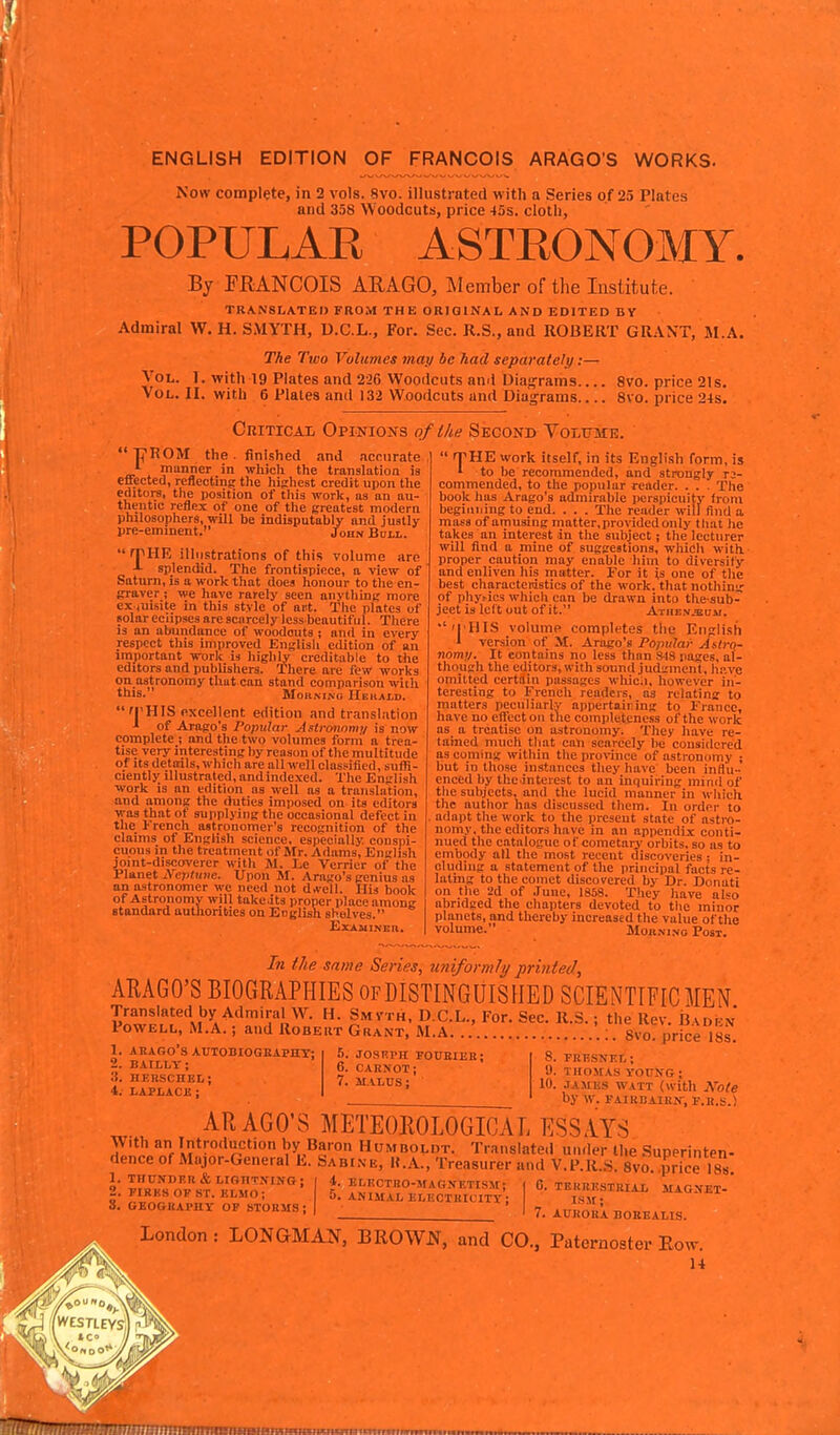 ENGLISH EDITION OF FRANCOIS ARAGOS WORKS. Now complete, in 2 vols. 8vo. illustrated with a Series of 25 Plates and 358 Woodcuts, price 45s. cloth, POPULAE ASTRONOMY. By PRANCOIS ARAGO, Member of tlie Institute. TRANSLATE!) FROM THE ORIGINAL AND EDITED BY Admiral W. H. SMYTH, D.C.L., For. Sec. R.S., and ROBERT GRANT, M.A. The Two Volumes may be had separately:— I. with 19 Plates and 226 Woodcuts ami Diajframs 8vo. price 21 s.  with 6 Plates and 132 Woodcuts and Diagrams 8vo. price 24s. CniTicAi, Opinions of the Second Volume. Vol. Vol.  Tj^ROM the . finished and .iccnrate manner in which the translation is effected, reflecting the highest credit upon the editors, the position of tliis work, as an au- thentic reflex of one of the createst modern philosophers, will be indisputably and justly pre-eminent. John Bull. rpHE illustrations of this volume are -•• splendid. The frontispiece, a view of Saturn, is a work that does honour to the en- praver; we have rarely seen anvthing more ex (uisite in this style of art. The plates of Bolar eclipses are scarcely less beautiful. Tliere is an abundance of woodcuts ; and in every respect this improved English edition of an important work is highly creditable to the editors and publishers. There are few works on astronomy that can stand comparison with this. Moa -MAG IIekALD. fj'HIS fixcellent edition and translation of Arago's Popular Astronomy is now complete ; and the two volumes forni a trea- tise very interesting by reason of the multitude of Its details, which are all well classified, suffi- ciently illustrated, andindexed. The English work is an edition as weU as a translation, and among the duties imposed on its editors was that of supplying the occasional defect in the French astronomer's recognition of the claims of English science, especially, conspi- cuous in the treatment of Mr. Adams, English joint-discoverer with Jl. Le Verrier of the Planet Xeptnne. Upon M. Arago's genius as an astronomer we need not drt-ell. His book of Astronomy will take.its proper place among standard authorities on English shelves. Examiner.  rpHE work itself, in its English form, is » to be recommended, and strongly n- commended, to the popular reader. . . . The book has Arago's admirable perspicuity from beginning to end, . . . The reader will find a mass of amusing matter, provided only that he takes an interest in the subject; the lecturer wUl And a mine of suggestions, which with, proper caution may enable him to diversify and enliven his matter. For it is one of tlie best eharactenistics of the work, that nothing of phy^ics which can be drawn into the sub- ject is left out of it. Athenäum. '''I'UIS volume completes the English i version of M. Arago's Popular Astro- nom;/. It contains no less than 848 pages, al- though the editors, with sound judi;mcnt. have omitted certain passages wliica, however in- teresting to French readers, as relating to matters peciiliurly appertairing to Irancc, have no eflecton the comi)leteness of the work as a treatise on astronomy. They have re- tained much that can scarcely he considered as coming within tlie province of astronomy ; but in those instances they have been influ- enced by the intcrest to an inquiring inind of the subjects, and the lucid manner in which the author has discussed them. In order to . adapt the work to the present state of astro- nomy, the editors have in an appendix conti- nued the catalogue of cometary orbits, so as to embody all the most recent discoveries : in- cludiug a statement of the principal facts re- lating to the comet discovered by Dr. Donati on the 2d of June, 1858. They have al«o abridged the chapters devoted to the minor planets, and thereby increased the value of the volume. Morning Post. In the same Series, uniformly printed, ARAGO'S BIOGRAPHIES ofDISTINGUISHED SCIENTIFIC MEN Translated by Admiral wr. h. Smvth, D.C.L., For. Sec. R.S.; the Rev. iiADi-x Powell, M.A. ; and Robeut Grant, iVI.A. :. Svo. price I8s^ 1. AKARO'S AUTOBIOGBAPirr: 2. BAILLT; .3. HERSCnEL; 4. LAPLACI! ; .■i. JOSHPH FOUEIEB; 6. CARNOT; 7. MALUS; 8. PRT?SNIiL; 9. THOMAS yoirifG; 10. JAiilis WATT (with Note by w. PAiBnAiBir, f.r.s.) AR AGO'S METEOROLOGICAL ESSAYS With an Introduction by Baron Humboldt. Translated under the Superinten- dence of Major-General E. Sabi.ve, K.A., Treasurer and V.P.R.S. sVo. price ISs 1. THCJTDEB & LIGHTNING; 2. PIRKS OP ST. ELMO; 8. GEOGHAPny OF STORMS; 4. ELRCTBO-MAGNETISM; 5. ANIMAL ELECTBICITT; C. TEKRESTBIAL MAGXET- ism; 7. AUROBA BOBEALIS. London : LONGMAN, BROWN, and CO., Paternoster Eow. illMl^illtUIHll