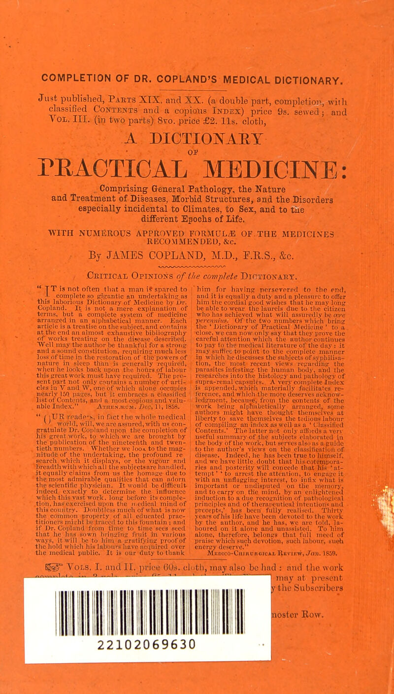 COMPLETION OF DR. COPLAND'S MEDICAL DICTIONARY. Ju3t published, Parts XIX. and XX. (a double part, completion, with classified Contents and a copious Index) price 9s. sewed; and Vol. III. (in two parts) 8to. price £2. lis. clotli, A DICTIOIS^AIIY OF rEAOTIOAL MEDICINE: . Comprising General Pathology, the Nature and Treatment of Diseases, Morbid Structures, and the Disorders especially incidental to Climates, to Sex, and to tiie different Epochs of Life. WITH NUMEROUS APPROVED FORMULA OF.THE MEDICINES RECOMMENDED, &c. By JAMES COPLAND, M.D., F.U.S., &c. Ceitical Opinions of tlie complete Dictionakt. TT is not often lliat a man i? spared to _L complete so (ngantic an tindertalcins^ns this laboruius Dictionary of Medicine l)s' Ur. Ciipland. It is not a mere explanation of terms, but ä complete system of medicine arransrcd in an alpliabetical manner. Kuch article is a treatise on tlie subject, and contains at the end an almost cxiiaustive bibliography of works treatintr on the disease described. Well may the author be thankful for a stroiij; and a sound constitution, rcqnirinir much less loss of time in the restoration of the powers of nature in sleep than is irenerally required, w hen he looks back upon the hours of labour this j;rcat work must have required. The pre- sent part not only contains a number of arti- cles in V and W, one of which alone occupies nearly 150 pases, but it embraces a classified listof Contents, and a most copious and valu- able Inde.v. Athenjel-m. i)ec, 11, 1859. *  / lUR rp.nde-s, in fact the wlmlo medical ^' world, will, we are assured, with us con- \ (rratulate Dr. Copland upon the completion of ; Iiis great work, to which we are brouslit by the publication of the nineteenth and twen- tieth nnmliers. VTlicther we Ioo\ to the mag- nitude of the undertakinc, the profound re search whioh it displays, or the vigour and breadth witli which all the subjcctsare handled, it equally claims from ug the hoinage due to the most admirable qualities that can adorn the scientific physician. It would be difficult indeed exactly to determine the influence which this vast work, long before its comple- tion, has exercised npiin the n.edical mind of this country. Dnuhtlcss much of what is now the common property of all educated prac- titioners mi.'ht be traced to this fountain; and if Dr. Copland from time to time sees seed that he has sown brin;:ing fruit in various ■ways, it will he to him a irratifying proof of the hohl which his labours have acquired over the medical public. It is our duty to thank him for hcivins persevered to the end, and it is equally a duty and a pleasure to offer him the cordial good wishes that he may long be able to wear the laurels due to the citizen who has aeliieved what will assuredly be <e»'c percnnius. Of the two numbers which bring the ' Dictionary of Practical jMcdicine ' to ä close, we can now only say that they prove the careful attention which the author continues to pay to the medical literature of the day : it muy suffice to point to the complete manner in which he discusses the subjects of sypliilisa- tion, the most recent views regarding the parasites infesting the human body, and the researches into the histology and pathology of supra-renal capsules. A very coni(>lete Index is appended, which materially facilitates re- ference, and which the more deserves acknow- ledgment, because, from the contents of the work being alphabetically arranged, some authors might have thought themselves at liberty to save themselves the tedious labour of compiling an index as well as a 'Classified Contents.' The latter not only altbrds a very useful summary of the subjects elaborated in the body of the work, but serves als.  as'a (:ui<lc to the author's views on the classification of disease. Indeed, he has been true to himself, and we have little doubt that his eotemi)ura- ries and posterity will concede that his at- tempt ' ' to arrest the attention, to engage it with an niifluggin^ interest, to infix what is important or undisputed on the memory, and to carry on tlie mind, by an enliglitene<l induction to a due recognition of pathologii'al principles and of theropeutical intentions and precepts,' has been fully realised. Thirty years of his life have been devoted to the work by the author, and he has, we are told, la- boured on it alone and unassisted. To liim ttlone, therefore, beloncs that full meed of praise which such devotion, such labour, such energy deserve. Medico-Chiruroicai. Bkvif.w, Jan. 1859. Vols, I. and II. m-IctJ GOd. cloth, may also be liad : find tlie woi 'nn k mny at pre.sent tlic Substu'ibers nostor Row. 22102069630