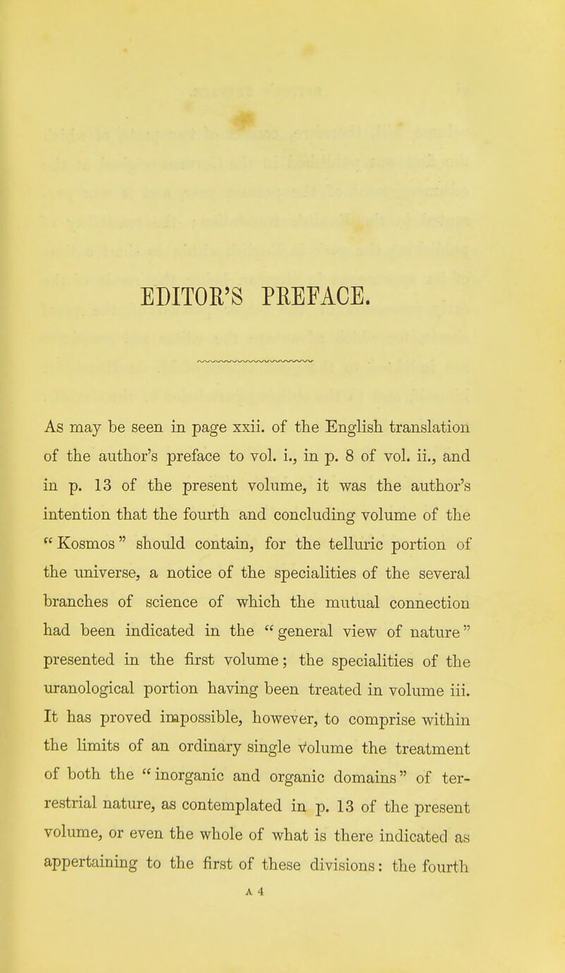 EDITOR'S PREFACE. As may be seen in page xxii. of the English translation of the author's preface to vol. i., in p. 8 of vol. ii., and in p. 13 of the present volume, it was the author's intention that the fourth and concluding volume of the  Kosmos should contain, for the telluric portion of the universe, a notice of the specialities of the several branches of science of which the mutual connection had been indicated in the  general view of nature presented in the first volume; the specialities of the uranological portion having been treated in volume iii. It has proved impossible, however, to comprise within the limits of an ordinary single Volume the treatment of both the  inorganic and organic domains of ter- restrial nature, as contemplated in p. 13 of the present volume, or even the whole of what is there indicated as appertaining to the first of these divisions: the fourth A 4