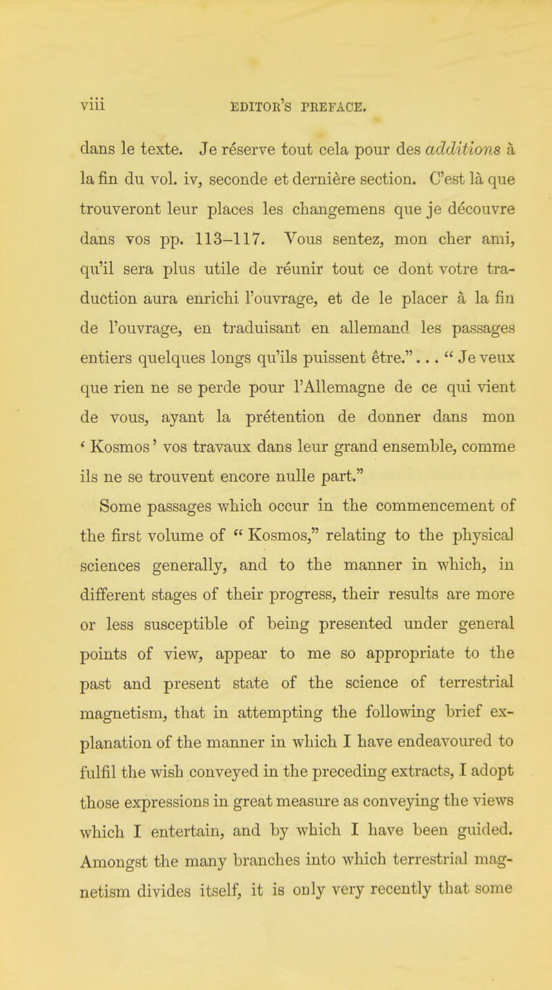 dans le texte. Je reserve tout cela pour des additions ä la fin du vol. iv, seconde et dernidre section. C'est la que trouveront leur places les changemens que je decouvre dans vos pp. 113-117. Vous sentez, mon eher ami, qu'il sera plus utile de reunir tout ce dont votre tra- duction aura enriclii I'ouvrage, et de le placer ä la fin de I'ouvrage, en traduisant en allemand les passages entiers quelques longs qu'ils puissent etre.... Je veux que rien ne se perde pour I'Allemagne de ce qui vient de vous, ayant la pretention de donner dans mon * Kosmos' vos travaux dans leur grand ensemble, comme ils ne se trouvent encore nulle part. Some passages wliicli occur in the commencement of the first volume of  Kosmos, relating to the physical sciences generally, and to the manner in which, in different stages of their progress, their results are more or less susceptible of being presented under general points of view, appear to me so appropriate to the past and present state of the science of terrestrial magnetism, that in attempting the following brief ex- planation of the manner in which I have endeavoured to fulfil the wish conveyed in the preceding extracts, I adopt those expressions in great measure as conveying the views which I entertain, and by which I have been guided. Amongst the many branches into which terrestrial mag- netism divides itself, it is only very recently that some