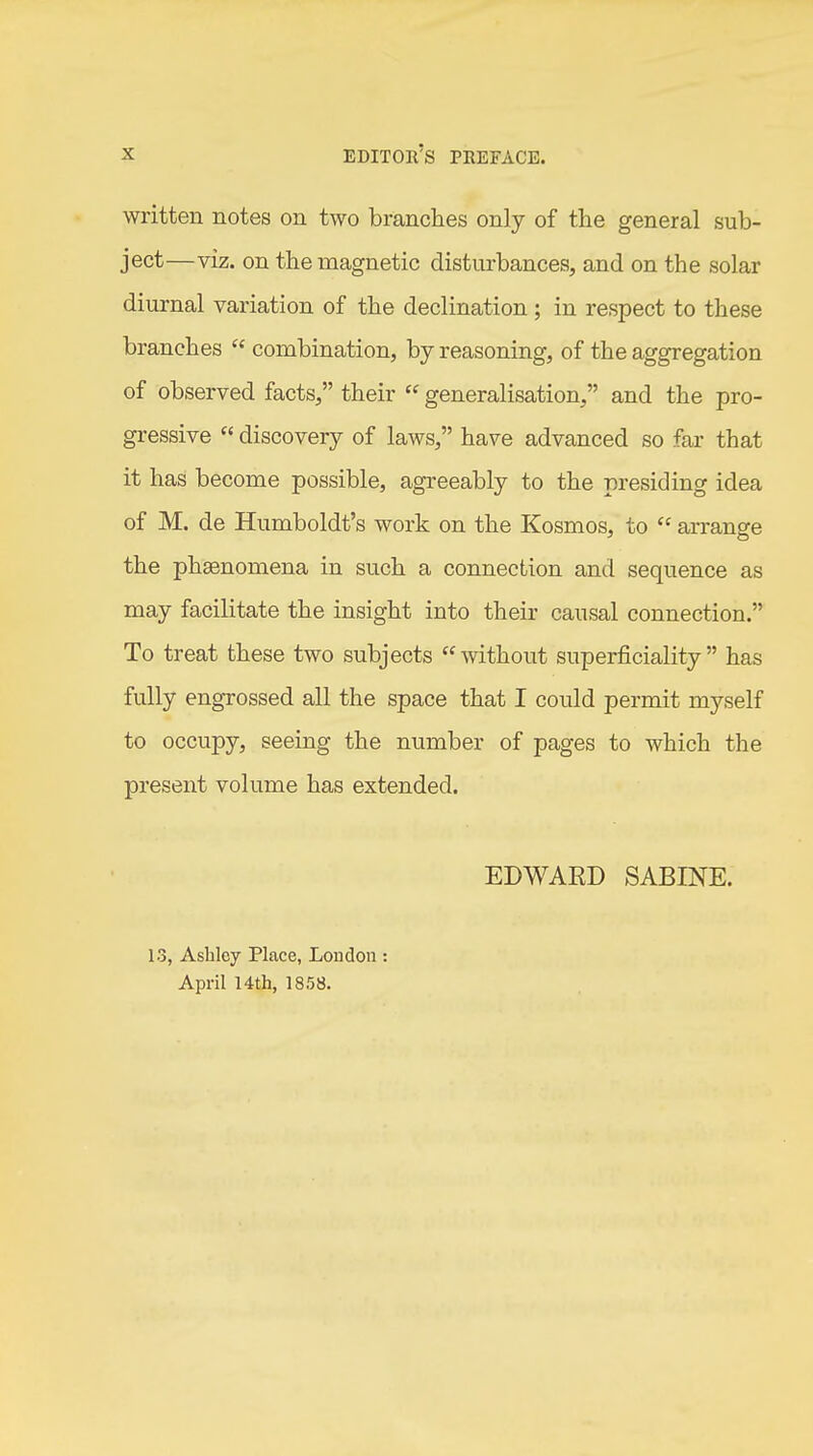 written notes on two branches only of the general sub- ject—viz. on the magnetic disturbances, and on the solar diurnal variation of the declination; in respect to these branches  combination, by reasoning, of the aggregation of observed facts, their  generalisation, and the pro- gressive  discovery of laws, have advanced so far that it has become possible, agreeably to the presiding idea of M. de Humboldt's work on the Kosmos, to  arrange the phgenomena in such a connection and sequence as may facilitate the insight into their causal connection. To treat these two subjects '^without superficiality has fully engrossed all the space that I could permit myself to occupy, seeing the number of pages to which the present volume has extended. EDWAED SABINE. 13, Ashley Place, London : April 14th, 1858.