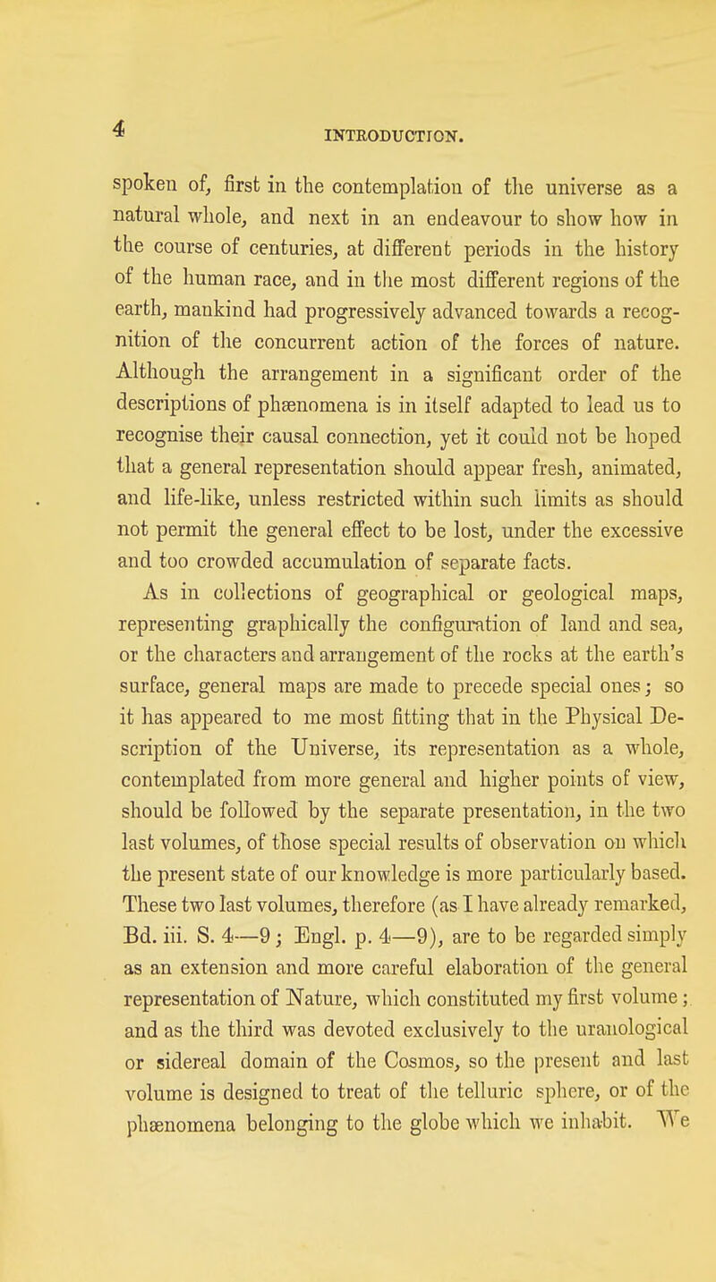 INTRODUCTION. spoken of, first in the contemplation of the universe as a natural whole, and next in an endeavour to show how in the course of centuries, at difi'erent periods in the history of the human race, and in the most different regions of the earth, mankind had progressively advanced towards a recog- nition of the concurrent action of the forces of nature. Although the arrangement in a significant order of the descriptions of phsenomena is in itself adapted to lead us to recognise their causal connection, yet it could not be hoped that a general representation should appear fresh, animated, and life-like, unless restricted within such limits as should not permit the general effect to be lost, under the excessive and too crowded accumulation of separate facts. As in collections of geographical or geological maps, representing graphically the configuration of land and sea, or the chaiacters and arrangement of the rocks at the earth's surface, general maps are made to precede special ones; so it has appeared to me most fitting that in the Physical De- scription of the Universe, its representation as a whole, contemplated from more general and higher points of view, should be followed by the separate presentation, in the two last volumes, of those special results of observation on which the present state of our knowledge is more particularly based. These two last volumes, therefore (as I have already remarked, Bd. iii. S. 4—9; Engl. p. 4—9), are to be regarded simply as an extension and more careful elaboration of the general representation of Nature, which constituted my first volume;. and as the third was devoted exclusively to the uranological or sidereal domain of the Cosmos, so the present and last volume is designed to treat of the telluric sphere, or of the phsenomena belonging to the globe which we inhabit. We