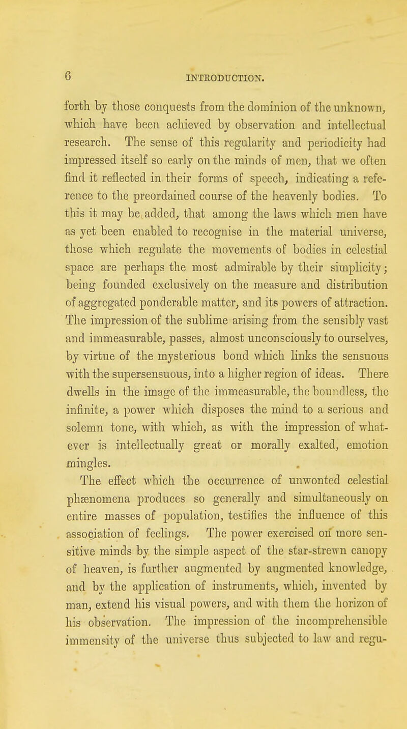 forth by those conquests from the dominion of the unknown, which have been achieved by observation and intellectual research. The sense of this regularity and periodicity had impressed itself so early on the minds of men, that we often find it reflected in their forms of speech, indicating a refe- rence to the preordained course of the heavenly bodies. To this it may be, added, that among the laws which men have as yet been enabled to recognise in the material universe, those which regulate the movements of bodies in celestial space are perhaps the most admirable by their simplicity; being founded exclusively on the measure and distribution of aggregated ponderable matter, and its powers of attraction. The impression of the sublime arising from the sensibly vast and immeasurable, passes, almost unconsciously to ourselves, by virtue of the mysterious bond which links the sensuous with the supersensuous, into a higher region of ideas. There dwells in the image of the immeasurable, the boundless, the infinite, a power which disposes the mind to a serious and solemn tone, with which, as with the impression of what- ever is intellectually great or morally exalted, emotion mingles. The effect which the occurrence of unwonted celestial phsenomena produces so generally and simultaneously on entire masses of population, testifies the influence of tliis association of feelings. The power exercised on more sen- sitive minds by the simple aspect of the star-strewn canopy of heaven, is further augmented by augmented knowledge, and by the application of instruments, which, invented by man, extend his visual powers, and with them the horizon of his observation. The impression of the incomprehensible immensity of the universe thus subjected to hiw and regu-