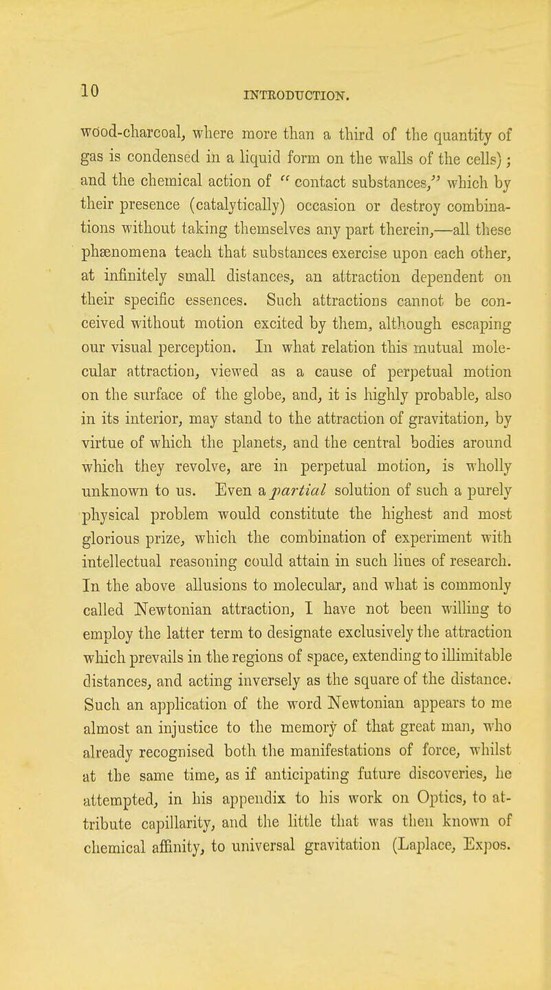 wöod-cliarcoal, where more than a third of the quantity of gas is condensed in a liquid form on the walls of the cells); and the chemical action of  contact substances/' which by their presence (catalytically) occasion or destroy combina- tions without taking themselves any part therein,—all these phsenomena teach that substances exercise upon each other, at infinitely small distances, an attraction dependent on their specific essences. Such attractions cannot be con- ceived without motion excited by them, although escaping our visual perception. In what relation this mutual mole- cular attraction, viewed as a cause of perpetual motion on the surface of the globe, and, it is highly probable, also in its interior, may stand to the attraction of gravitation, by virtue of which the planets, and the central bodies around which they revolve, are in perpetual motion, is wholly unknown to us. Even ^jtartial solution of such a purely physical problem would constitute the highest and most glorious prize, which the combination of experiment with intellectual reasoning could attain in such lines of research. In the above allusions to molecular, and what is commonly called Newtonian attraction, I have not been wilHug to employ the latter term to designate exclusively the attraction which prevails in the regions of space, extending to illimitable distances, and acting inversely as the square of the distance. Such an application of the word Newtonian appears to me almost an injustice to the memory of that great man, who already recognised both tlie manifestations of force, whilst at the same time, as if anticipating future discoveries, he attempted, in his appendix to his work on Optics, to at- tribute capillarity, and the little that was then known of chemical af&nity, to universal gravitation (Laplace, Ex])os. t