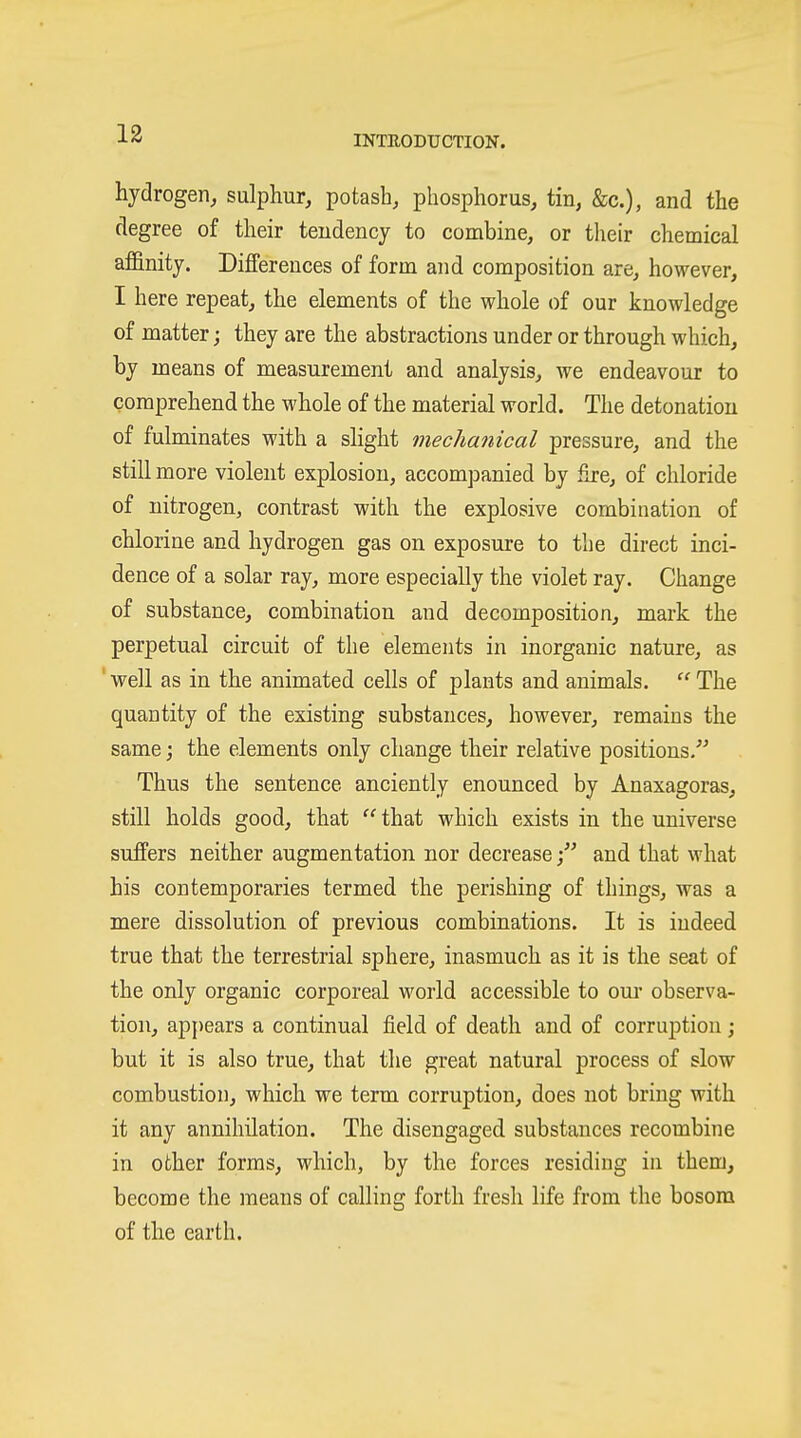 hydrogen, sulphur, potash, phosphorus, tin, &c.), and the degree of their tendency to combine, or their chemical affinity. Differences of form and composition are, however, I here repeat, the elements of the whole of our knowledge of matter; they are the abstractions under or through which, by means of measurement and analysis, we endeavour to comprehend the whole of the material world. The detonation of fulminates with a slight mechanical pressure, and the still more violent explosion, accompanied by fire, of chloride of nitrogen, contrast with the explosive combination of chlorine and hydrogen gas on exposure to the direct inci- dence of a solar ray, more especially the violet ray. Change of substance, combination and decomposition, mark the perpetual circuit of the elements in inorganic nature, as ' well as in the animated cells of plants and animals.  The quantity of the existing substances, however, remains the same; the elements only change their relative positions. Thus the sentence anciently enounced by Anaxagoras, still holds good, that  that which exists in the universe suffers neither augmentation nor decrease and that what his contemporaries termed the perishing of things, was a mere dissolution of previous combinations. It is indeed true that the terrestrial sphere, inasmuch as it is the seat of the only organic corporeal world accessible to om* observa- tion, appears a continual field of death and of corruption; but it is also true, that the great natural process of slow combustion, which we term corruption, does not bring with it any annihilation. The disengaged substances recombine in other forms, which, by the forces residing in them, become the means of calling forth fresh life from the bosom of the earth.