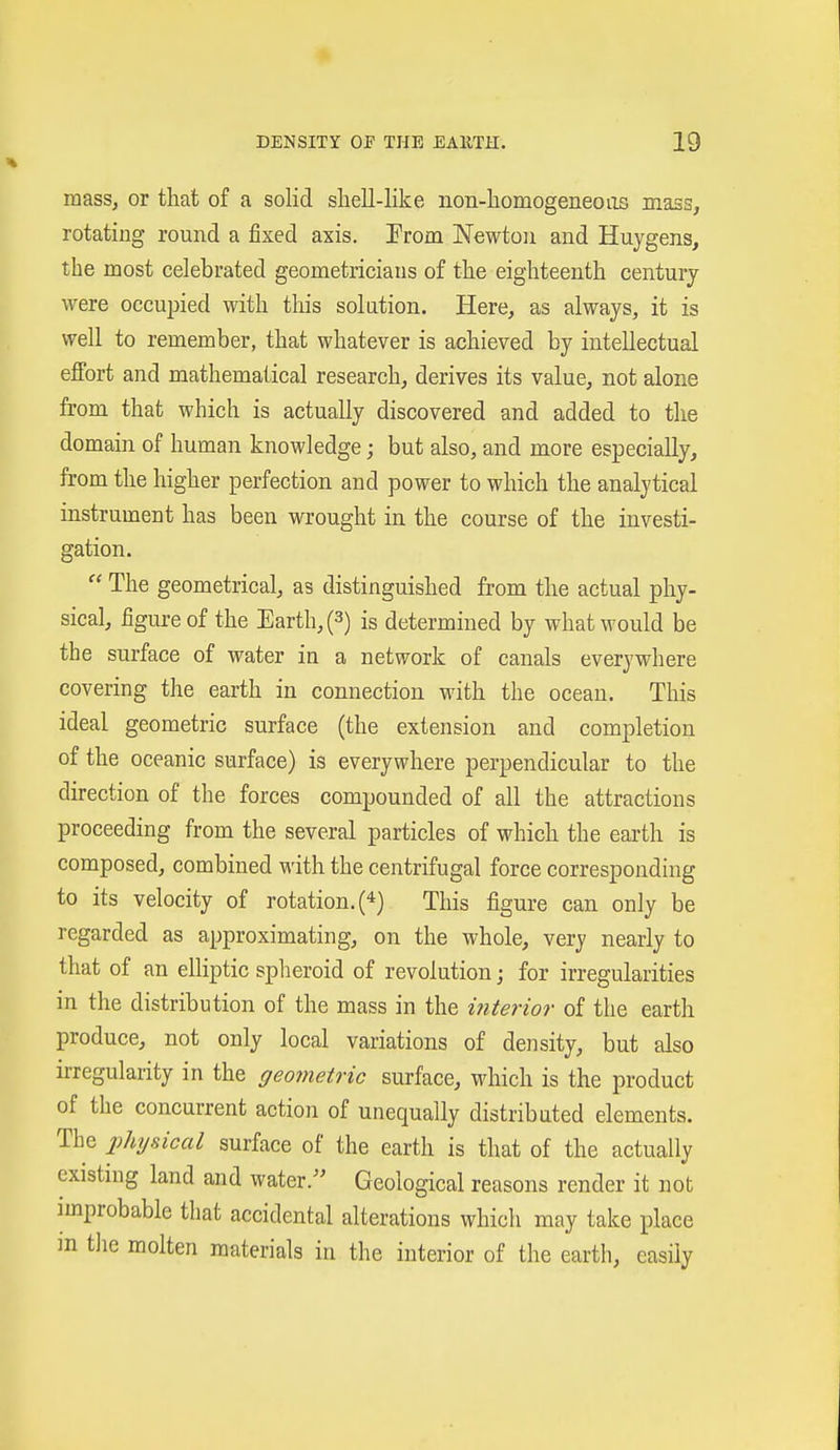 mass^ or that of a solid shell-like non-homogeneoas mass, rotating round a fixed axis. Prom Newton and Huygens, the most celebrated geometricians of the eighteenth century were occupied with this solation. Here, as always, it is well to remember, that whatever is achieved by intellectual effort and mathematical research, derives its value, not alone from that which is actually discovered and added to the domain of human knowledge; but also, and more especially, from the higher perfection and power to which the analytical instrument has been wrought in the course of the investi- gation.  The geometrical, as distinguished from the actual phy- sical, figure of the Earth, (3) is determined by what would be the surface of water in a network of canals everywhere covering the earth in connection with the ocean. This ideal geometric surface (the extension and completion of the oceanic surface) is everywhere perpendicular to the direction of the forces compounded of all the attractions proceeding from the several particles of which the earth is composed, combined with the centrifugal force corresponding to its velocity of rotation. (4) This figure can only be regarded as approximating, on the whole, very nearly to that of an elliptic splieroid of revolution; for irregularities in the distribution of the mass in the interior of the earth produce, not only local variations of density, but also irregularity in the geometric surface, which is the product of the concurrent action of unequally distributed elements. The physical surface of the earth is that of the actually existing land and water/' Geological reasons render it not nnprobable that accidental alterations which may take place m tlie molten materials in the interior of the earth, easily