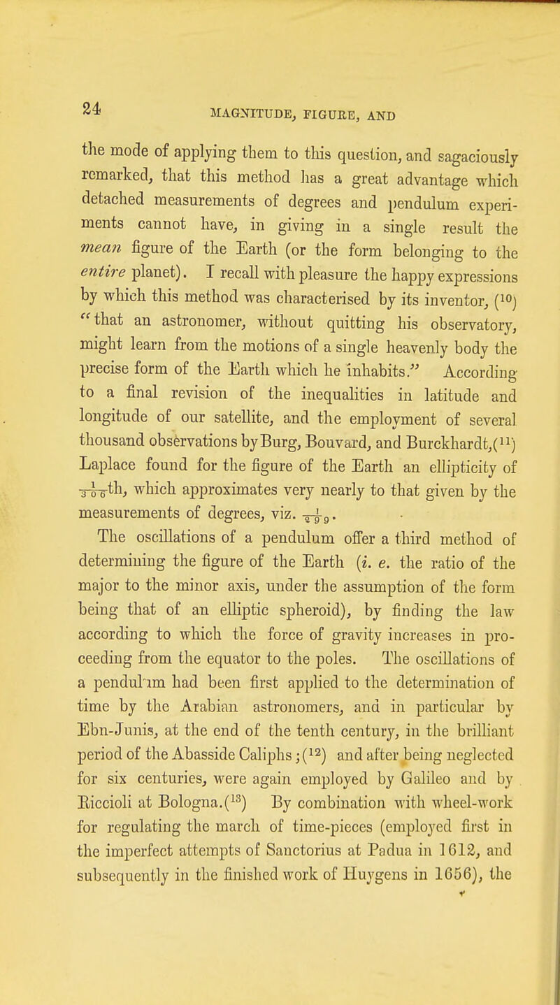 the mode of applying them to tliis question, and sagaciously remarked, that this method lias a great advantage which detached measurements of degrees and pendulum experi- ments cannot have, in giving in a single result the mean figure of the Earth (or the form belonging to the entire planet). I recall with pleasure the happy expressions by which this method was characterised by its inventor, (loj that an astronomer, without quitting his observatory, might learn from the motions of a single heavenly body the precise form of the Earth which he inhabits/' According to a final revision of the inequalities in latitude and longitude of our satellite, and the employment of several thousand observations by Burg, Bouvard, and Burckhardt,(ii) Laplace found for the figure of the Earth an ellipticity of -3-5-g-th, which approximates very nearly to that given by the measurements of degrees, viz. -^^g. The oscillations of a pendulum offer a third method of determining the figure of the Earth [i. e. the ratio of the major to the minor axis, under the assumption of the form being that of an elliptic spheroid), by finding the law according to which the force of gravity increases in pro- ceeding from the equator to the poles. The oscillations of a pendul'im had been first applied to the determination of time by the Arabian astronomers, and in particular by Ebn-Junis, at the end of the tenth century, in the brilliant period of the Abasside Caliphs j (^2^ ^jj^ j^ftei- being neglected for six centuries, were again employed by Galileo and by Eiccioli at Bologna. (^2) By combination Avith wheel-work for regulating the march of time-pieces (employed first in the imperfect attempts of Sanctorius at Padua in 1612, and subsequently in the finished work of Iiuygens in 1656), the