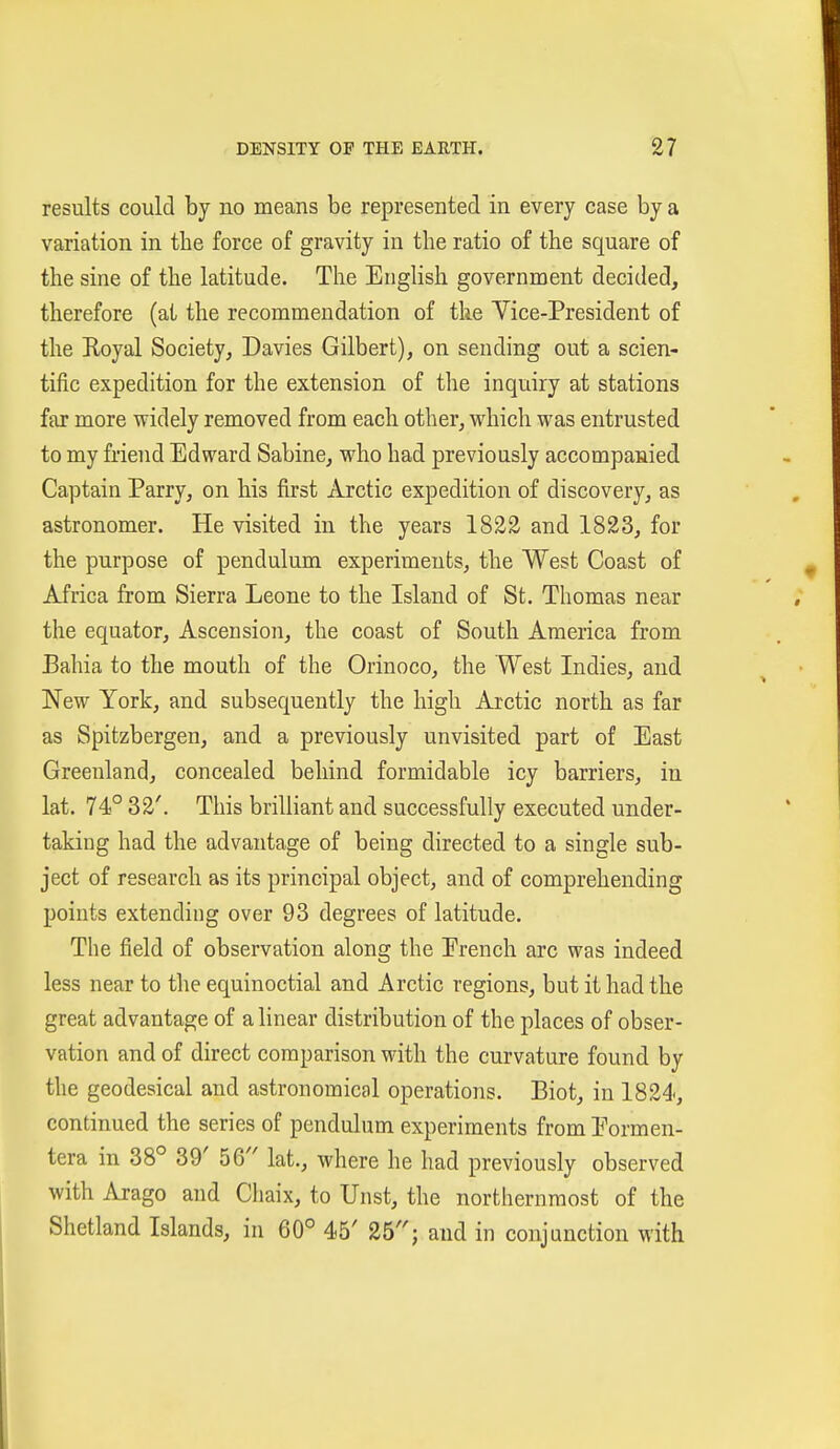 results could by no means be represented in every case by a variation in the force of gravity in the ratio of the square of the sine of the latitude. The English government decided, therefore (at the recommendation of the Yice-President of the Royal Society, Davies Gilbert), on sending out a scien- tific expedition for the extension of tlie inquiry at stations far more widely removed from each other, which was entrusted to my friend Edward Sabine, who had previously accompanied Captain Parry, on his first Arctic expedition of discovery, as astronomer. He visited in the years 1822 and 1823, for the purpose of pendulum experiments, the West Coast of Africa from Sierra Leone to the Island of St. Thomas near the equator. Ascension, the coast of South America from Bahia to the mouth of the Orinoco, the West Indies, and New York, and subsequently the high Arctic north as far as Spitzbergen, and a previously unvisited part of East Greenland, concealed behind formidable icy barriers, in lat. 74° 32'. This brilliant and successfully executed under- taking had the advantage of being directed to a single sub- ject of research as its principal object, and of comprehending points extending over 93 degrees of latitude. The field of observation along the Erench arc was indeed less near to the equinoctial and Arctic regions, but it had the great advantage of a linear distribution of the places of obser- vation and of direct comparison with the curvature found by the geodesical and astronomical operations. Biot, in 1824, continued the series of pendulum experiments from Eormen- tera in 38° 39' 56 lat., where he had previously observed with Arago and Chaix, to Unst, the northernmost of the Shetland Islands, in 60° 45' 25; and in conjunction with