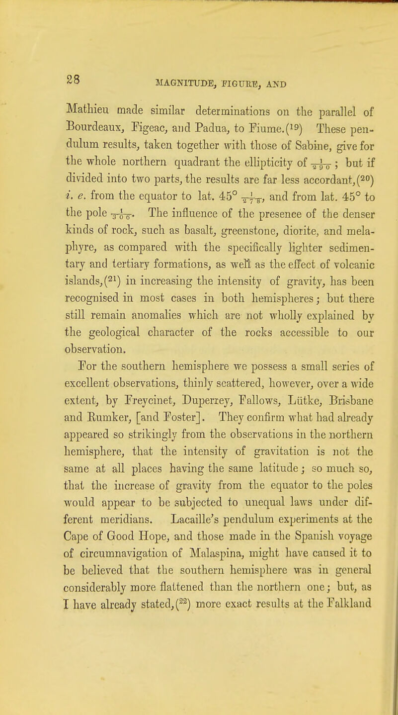 Matliieu made similar determinations on the parallel of Bourdeaux, Pigeac, and Padua, to Fiurae.(i9) These pen- dulum results, taken together with those of Sabine, give for the whole northern quadrant the ellipticity of ; but if divided into two parts, the results are far less accordant, (20) i. e. from the equator to lat. 45° ä^^, and from lat. 45° to the pole -g-i^. The influence of the presence of the denser kinds of rock, such as basalt, greenstone, diorite, and mela- phyre, as compared with the specifically lighter sedimen- tary and tertiary formations, as well as the effect of volcanic islands, (21) in increasing the intensity of gravity, has been recognised in most cases in both hemispheres; but there still remain anomahes which are not wholly explained by the geological character of the rocks accessible to our observation. For the southern hemisphere we possess a small series of excellent observations, thinly scattered, however, over a wide extent, by Preycinet, Duperiey, Fallows, Lütke, Brisbane and Eumker, [and Foster]. They confirm what had ah'eady appeared so strikingly from the observations in the northern hemisphere, that the intensity of gravitation is not the same at all places having the same latitude; so much so, that the increase of gravity from the equator to the poles would appear to be subjected to unequal laws under dif- ferent meridians. Lacaille's pendulum experiments at the Cape of Good Hope, and those made in the Spanish voyage of circumnavigation of Malaspina, might have caused it to be believed that the southern hemisphere was in general considerably more flattened than the northern one; but, as I have already stated, (^^) more exact results at the Falkland