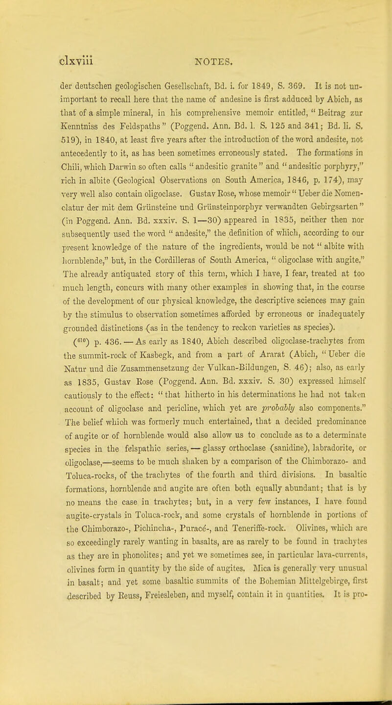 der deutschen geologischen Gesellschaft, Bd. i. for 1849, S. 369. It is not un- important to recall here that the name of andesine is first adduced hy Abich, as that of a simple mineral, in his comprehensive memoir entitled,  Beitrag zur Kenntniss des Feldspaths (Poggend. Ann. Bd. 1. S. 125 and 341; Bd. li. S. 519), in 1840, at least five years after the introduction of the word andesite, not antecedently to it, as has been sometimes erroneously stated. The formations in Chili, which Darwin so often calls  andesitic granite  and  andesitic porphyry, rich in albite (Geological Observations on South America, 1846, p, 174), may very well also contain oligoclase. Gustav Eose, whose memoir  Ueber die Nomen- clatur der mit dem Grünsteine und Grünsteinporphyr verwandten Gebirgsarten  (in Poggend. Ann. Bd. xxxiv. S. 1—30) appeared in 1835, neither then nor subsequently used the word  andesite, the definition of which, according to our present knowledge of the nature of the ingredients, would be not  albite with liornblende, but, in the Cordilleras of South America,  oligoclase with augite. The already antiquated story of this term, which I have, I fear, treated at too much length, concurs with many other examples in showing that, in the course of the development of our physical knowledge, the descriptive sciences may gain by the stimulus to observation sometimes afforded by erroneous or inadequately grounded distinctions (as in thfi tendency to reckon varieties as species). (^') p. 436. — As early as 1840, Abich described oligoclase-trachytes from the summit-rock of Kasbegk, and from a part of Ararat (Abich,  Ueber die Natur und die Zusammensetzung der Vulkan-Bildungen, S. 46); also, as early as 1835, Gustav Eose (Poggend. Ann. Bd. sxxiv. S. 30) expressed himself cautiously to the effect:  that hitherto in his determinations he had not taken account of oligoclase and pericline, which yet are probably also components. The belief which was formerly much entertained, that a decided predominance of augite or of hornblende would also allow us to conclude as to a determinate species in the felspathic series, — glassy orthoclase (sanidine), labradorite, or oligoclase,—seems to be much shaken by a comparison of the Chimborazo- and Toluca-rocks, of the trachytes of the fourth and tldrd divisions. In basaltic formations, hornblende and augite are often both equally abundant; that is by no means the case in trachytes; but, in a very few instances, I have found augite-crystals in Toluca-rock, and some crystals of hornblende in portions of the Chimborazo-, Pichincha-, Purace'-, and Teneriffe-rock. Olivines, which are so exceedingly rarely wanting in basalts, are as rarely to be found in ti'achytes as they are in phonolites; and yet we sometimes see, in particular lava-currents, olivines form in quantity by the side of augites. Jlica is generally very unusual in basalt; and yet some basaltic summits of the Bohemian Mittelgebirge, first described by Eeuss, Freiesleben, and myself, contain it in quantities. It is pro-