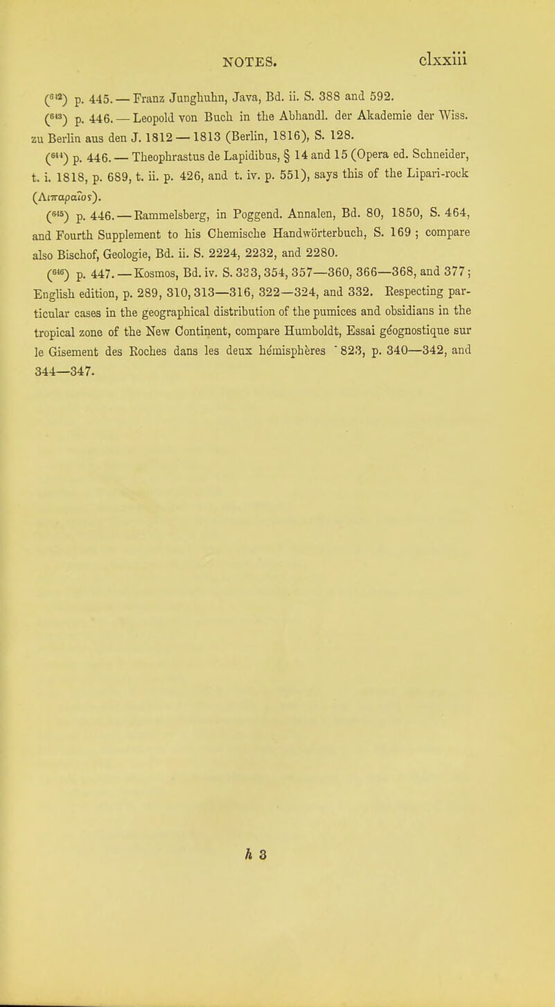 clxxüi p. 445. — Franz Jungliuhn, Java, Bd. ii. S. 388 and 592. ^643^ p. 446. — Leopold von Bucli in tlie Abhandl. der Akademie der Wiss. zu BerUn aus den J. 1812 —1813 (Berlin, 1816), S. 128. p. 446.— Theophrastus de Lapidibus, § 14 and 15 (Opera ed. Schneider, t. i. 1818, p. 689, t. ii. p. 426, and t. iv. p. 551), says this of the Lipari-rock (Atiraporoy). (^) p. 446. — Eammelsberg, in Poggend. Annalen, Bd. 80, 1850, S. 464, and Fourth Supplement to his Chemische Handwörterbuch, S. 169 ; compare also Bischof, Geologie, Bd. ii. S. 2224, 2232, and 2280. (646) p, 447.—Kosmos, Bd. iv. S. 333, 354, 357—360, 366—368, and 377; English edition, p. 289, 310, 313—316, 322—324, and 332. Eespecting par- ticular cases in the geographical distribution of the pumices and obsidians in the tropical zone of the New Continent, compare Humboldt, Essai gdognostique sur le Gisement des Eoches dans les deux he'misphkes ' 823, p. 340—342, and 344—347.