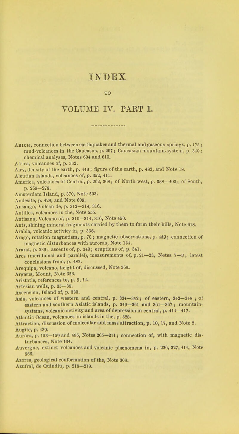 INDEX TO VOLUME IV. PAET I. Abich, connection between earthquakes and thermal and gaseous springs, p. 175; mud-volcanoes in the Caucasus, p. 207; Caucasian mountain-system, p. 340; chemical analyses, Notes 604 and 610- Africa, volcanoes of, p. 332. Airy, density of the earth, p. 449 ; figure of the earth, p. 483, and Note 18. Aleutian Islands, volcanoes of, p. 352, 411. America, volcanoes of Central, p. 262, 308; of North-west, p. 388—403; of South, p. 269—278. Amsterdam Island, p. 370, Note 503. Andesite, p. 428, and Note 609. Ansango, Volcan de, p. 312-314, 316. Antilles, volcanoes in the, Note 555. Antisana, Volcano of, p. 310-314, 316, Note 450. Ants, shining mineral fragments carried by them to form their hills, Note 618. Arabia, volcanic activity in, p. 338. Arago, rotation magnetism, p. 70; magnetic observations, p. 449; connection of magnetic disturbances with auroras, Note 134. Ararat, p. 239; ascents of, p. 340; eruptions of, p. 341. Arcs (meridional and parallel), measurements of, p. 21—23, Notes 7—9; latest conclusions from, p. 482. Arequipa, volcano, height of, discussed. Note 369- Argaeus, Mount, Note 356. Aristotle, references to, p. 9,14, Artesian wells, p. 35—38. Ascension, Island of, p. 330. Asia, volcanoes of western and central, p. 334—342; of eastern, 342—348 ; of eastern and southern Asiatic islands, p. 349—361 and 361—367 ; mountain- systems, volcanic activity and area of depression in central, p. 414—417. Atlantic Ocean, volcanoes in islands in the, p. 328. Attraction, discussion of molecular and mass attraction, p. 10,17, and Note 2. Augite, p. 439. Aurora, p. 153—159 and 495, Notes 205—211 j connection of, with magnetic dis- turbances. Note 134. Auvergne, extinct volcanoes and volcanic pheenomena in, p. 236, 327, 414, Note 566. Azores, geological conformation of the. Note 308. Azufral, de Quindiu, p. 218—219.