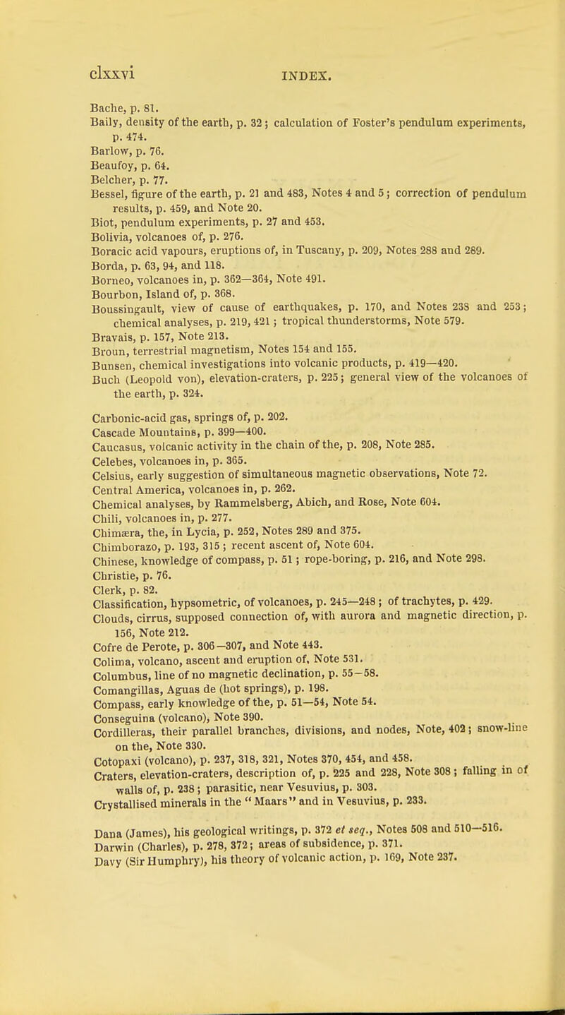 Bache, p. 81. Baily, density of the earth, p. 32; calculation of Foster's pendulum experiments, p. 474. Barlow, p. 76. Beaufoy, p. 64. Belcher, p. 77. Bessel, figure of the earth, p. 21 and 483, Notes 4 and 5; correction of pendulum results, p. 459, and Note 20. Biot, pendulum experiments, p. 27 and 453. Bolivia, volcanoes of, p. 276. Boracic acid vapours, eruptions of, in Tuscany, p. 209, Notes 288 and 269. Borda, p. 63, 94, and 118. Borneo, volcanoes in, p. 362—364, Note 491. Bourbon, Island of, p. 368. Boussingault, view of cause of earthquakes, p. 170, and Notes 238 and 253; chemical analyses, p. 219, 421; tropical thunderstorms. Note 579. Bravais, p. 157, Note 213. Broun, terrestrial magnetism. Notes 154 and 155. Bunsen, chemical investigations into volcanic products, p. 419—420. Buch (Leopold von), elevation-craters, p. 225; general view of the volcanoes of the earth, p. 324. Carbonic-acid gas, springs of, p. 202. Cascade Mountains, p. 399—400. Caucasus, volcanic activity in the chain of the, p. 208, Note 285. Celebes, volcanoes in, p. 365. Celsius, early suggestion of simultaneous magnetic observations. Note 72. Central America, volcanoes in, p. 262. Chemical analyses, by Rammelsberg, Abich, and Rose, Note 604. Chili, volcanoes in, p. 277. Chimera, the, in Lycia, p. 252, Notes 289 and 375. Chimborazo, p. 193, 315 ; recent ascent of, Note 604. Chinese, knowledge of compass, p. 51 j rope-boring, p. 216, and Note 298. Christie, p. 76. Clerk, p. 82. Classification, hypsometric, of volcanoes, p. 245—248; of trachytes, p. 429. Clouds, cirrus, supposed connection of, with aurora and magnetic direction, p. 156, Note 212. Cofre de Perote, p. 306-307, and Note 443. Colima, volcano, ascent and eruption of. Note 531. Columbus, line of no magnetic declination, p. 55-58. Comangillas, Aguas de (hot springs), p. 198. Compass, early knowledge of the, p. 51—54, Note 54. Conseguina (volcano). Note 390. Cordilleras, their parallel branches, divisions, and nodes. Note, 402 j snow-line on the. Note 330. Cotopaxi (volcano), p. 237, 318, 321, Notes 370, 454, and 458. Craters, elevation-craters, description of, p. 225 and 228, Note 308; falling in of walls of, p. 238 ; parasitic, near Vesuvius, p. 303. Crystallised minerals in the  Maars and in Vesuvius, p. 233. Dana (James), his geological writings, p. 372 et seq., Notes 508 and 510—516. Darwin (Charles), p. 278, 372; areas of subsidence, p. 371. Davy (Sir Humphry), his theory of volcanic action, p. 169, Note 237.