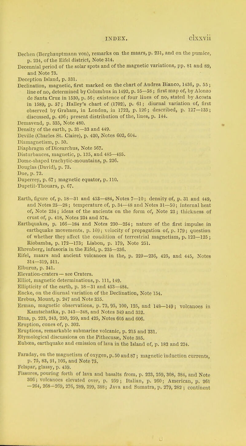 clxxvü Dechen (Ber^hauptmann von), remarks on the maars, p. 231, and on the pumice, p. 234, of the Eifel district, Note 314. Decennial period of the solar spots and of the magnetic variations, pp. 81 and 89, and Note 73. Deception Island, p. 331. Declination, magnetic, first marked on the chart of Andrea Bianco, 1436, p. 55; line of no, determined by Columbus in 1492, p. 55—58 ; first map of, by Alonzo de Santa Cruz in 1530, p. 56; existence of four lines of no, stated by Acosta in 1589, p. 57; Halley's chart of (1702), p. 61; diurnal variation of, first observed by Graham, in London, in 1722, p. 126; described, p. 127—135; discussed, p. 496; present distribution of the, lines, p. 144. Demavend, p. 335, Note 480. Density of the earth, p. 31—33 and 449. Deville (Charles St. Claire), p. 420, Notes 602, 604. Diamagnetism, p. 50. Diaphragm of Dicearchus, Note 567. Disturbances, magnetic, p. 135, and 485—495. Dome-shaped trachytic-mountains, p. 226. Douglas (David), p. 73. Due, p. 72. Duperrey, p. 67; magnetic equator, p. lift. Dupetit-Thouars, p. 67. Earth, figure of, p. 18—31 and 453—484, Notes 7—10; density of, p. 31 and 449, and Notes 25—28; temperature of, p. 34—48 and Notes 31—50; internal heat of. Note 234; ideas of the ancients on the form of. Note 23; tliickness of crust of, p. 418, Notes 234 and 574. Earthquakes, p. 166—184 and Notes 230—254; nature of the first impulse in earthquake movements, p. 169; velocity of propagation of, p. 179; question of whether they affect the condition of terrestrial magnetism, p. 123—125; Riobamba, p. 172—173; Lisbon, p. 179, Note 251. Ehrenberg, infusoria in the Eifel, p. 235—236. Eifel, maars and ancient volcanoes in the, p. 229—236, 425, and 445, Notes 314—319, 511. Elburuz, p. 341. Elevation-craters — see Craters. Elliot, magnetic determinations, p. Ill, 149. EUipticity of the earth, p. 18-31 and 453—484. Encke, on the diurnal variation of the Declination, Note 154. Erebus, Mount, p. 247 and Note 355. Erman, magnetic observations, p. 72, 95, 100, 125, and 148—149; volcanoes in Kamtschatka, p. 343—348, and Notes 349 and 352. Etna, p. 223, 243, 250, 259, and 425, Notes 605 and 606. Eruption, cones of, p. 302. Eruptions, remarkable submarine volcanic, p. 215 and 331, Etymological discussions on the Pithecusae, Note 385. Eubcea, earthquake and emission of lava in the Island of, p. 182 and 224. Faraday, on the magnetism of oxygen, p. 50 and 87; magnetic induction currents, p. 75, 83, 91, 105, and Note 75. Felspar, glassy, p. 439. Fissures, pouring forth of lava and basalts from, p. 223, 259, 308, 384, and Note 306; volcanoes elevated over, p. 259 ; Italian, p. 260; American, p. 261 —264, 268—209, 276, 289, 299, 388; Java and Sumatra, p. 279, 282 ; continent