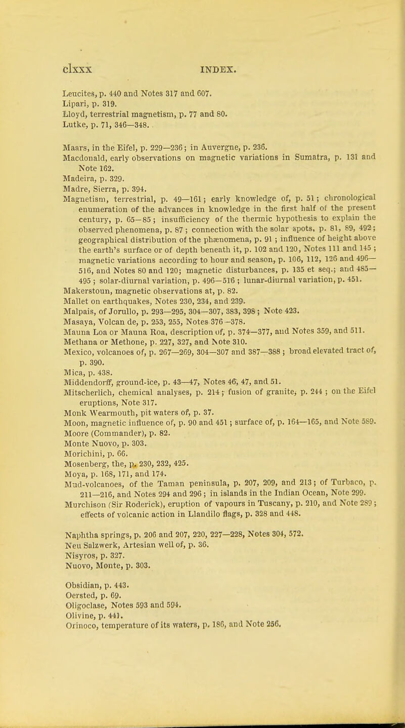 Leucites, p. 440 and Notes 317 and 607. Lipari, p. 319. Lloyd, terrestrial magnetism, p. 77 and 80. Lütke, p. 71, 346—348. Maars, in the Eifel, p. 229—236; in Auvergne, p. 236. Macdonald, early observations on magnetic variations in Sumatra, p. 131 and Note 162. Madeira, p. 329. Madre, Sierra, p. 394. Magnetism, terrestrial, p. 49—161; early knowledge of, p. 51; chronological enumeration of the advances in knowledge in the first half of the present century, p. 65-85; insufficiency of the thermic hypothesis to explain the observed phenomena, p. 87; connection with the solar spots, p. 81, 89, 492; geographical distribution of the phoenomena, p. 91 ; influence of height above the earth's surface or of depth beneath it, p. 102 and 120, Notes 111 and 145 ; magnetic variations according to hour and season, p. 106, 112, 125 and 496— 516, and Notes 80 and 120; magnetic disturbances, p. 135 et seq.; and 485— 495 ; solar-diurnal variation, p. 496—516 ; lunar-diurnal variation, p. 451. Makerstoun, magnetic observations at, p. 82. Mallet on earthquakes. Notes 230, 234, and 239. Malpais, of JoruUo, p. 293—295, 304—307, 383, 398; Note 423. Masaya, Volcan de, p. 253, 255, Notes 376 -378. Mauna Loa or Mauna Roa, description of, p. 374—377, and Notes 359, and 511. Methana or Methone, p. 227, 327, and Note 310. Mexico, volcanoes of, p. 267—269, 304—307 and 387—388 ; broad elevated tract of, p. 390. Mica, p. 438. Middendorff, ground-ice, p. 43—47, Notes 46, 47, and 51. Mitscherlich, chemical analyses, p. 214; fusion of grauitCj p. 244 ; ou the Eifel eruptions, Note 317. Monk Wearmouth, pit waters of, p. 37. Moon, magnetic influence of, p. 90 and 451; surface of, p. 164—165, and Note 589. Moore (Commander), p. 82. Monte Nuovo, p. 303. Morichini, p. 66. Mosenberg, the, p. 230, 232, 425. Moya, p. 168,171, and 174. Mud-volcanoes, of the Taman peninsula, p. 207, 209, and 213; of Turbaco, p. 211—216, and Notes 294 and 296 ; in islands in the Indian Ocean, Note 299. Murcliison (Sir Roderick), eruption of vapours in Tuscany, p. 210, and Note 289 ; effects of volcanic action in Llandilo flags, p. 328 and 448. Naphtha springs, p. 20S and 207, 220, 227—228, Notes 304, 572. Neu Salzwerk, Artesian well of, p. 36. Nisyros, p. 327. Nuovo, Monte, p. 303. Obsidian, p. 443. Oersted, p. 69. Oligoclase, Notes 593 and 594. Olivine, p. 441. Orinoco, temperature of its waters, p. 186, and Note 256.