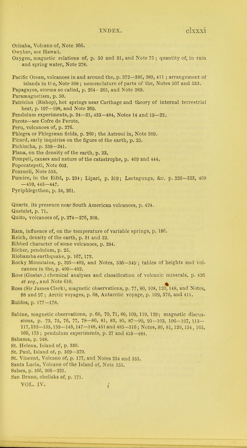 Orizaba, Volcano of, Note 366. Owyliee, see Hawaii. Oxygen, magnetic relations of, p. 50 and 91, and Note 75; quantity of, in rain and spring water, Note 278. Pacific Ocean, volcanoes in and around the, p. 372—3S6, 389, 4! 1 ; arrang-ement of islands in tl.e. Note 508 ; nomenclature of parts of tlie, Notes 507 and 533. Papagayos, storms so called, p. 264- 265, and Note 389. Paramagnetism, p. 50. Patricias (Bishop), hot springs near Carthage and theory of internal terrestrial heat, p. 197—198, and Note 269. Pendulum experiments, p. 24—31, 453—484, Notes 14 and 19—22. Perote—see Cofre de Perote. Peru, volcanoes of, p. 276. Phlegra or Phlegraean fields, p. 260; the Astroni in. Note 589. Picard, early inquiries on the figure of the earth, p. 25. Pichincha, p. 239—241. Plana, on the density of the earth, p. 33. Pompeii, causes and nature of the catastrophe, p. 409 and 444. Popocatepetl, Note 603. Pozzuoli, Note 555. Pumice, in the Eifel, p. 234; Lipari, p. 319; Lactagunga, &c. p. 320—323, 408 —410, 443—447. Pyriphlegethon, p. 34, 261. Quartz, its presence near South American volcanoes, p. 424. Quetelet, p. 71. Quito, volcanoes of, p. 274—276, 308. Rain, influence of, on the temperature of variable springs, p. 186. Reich, density of the earth, p. 31 and 32. Ribbed character of some volcanoes, p. 284. Richer, pendulum, p. 25. Riobamba earthquake, p. 167, 172. Rocky Mountains, p. 395—402, and Notes, 536—549 ; tables of heights and vol- canoes in the, p. 400—402. Rose (Gustav.) chemical analyses and classification of volcanic minerals, p. 426 et seq., and Note 610. ^ Ross (Sir James Clerk), magnetic observations, p. 77, 80, 108, 120, 148, and Notes, 88 and 97 ; Arctic voyages, p. 68, Antarctic voyage, p. 109, 370, and 411. Ruldos, p. 177—178. Sabine, magnetic observations, p. 68, 70, 71, 80, 109, 119, 129; magnetic discus- sions, p. 72, 75, 76, 77, 78—80, 81, 82, 85, 87—90, 95—102, 106—107, 113— 117, 132—135,139—143, 147—148, 451 and 485—516; Notes, 80, 81, 120, 154, 165, 166, 175 ; pendulum experiments, p. 27 and 453—484. Sahama, p. 248. St. Helena, Island of, p. 330. St. Paul, Island of, p. 369—370. St. Vincent, Volcano of, p. 177, and Notes 254 and 555. Santa Lucia, Volcano of the Island of. Note 555. Salses, p. 166, 206—221. San Bruno, obelisks of, p. 171. VOL. IV.