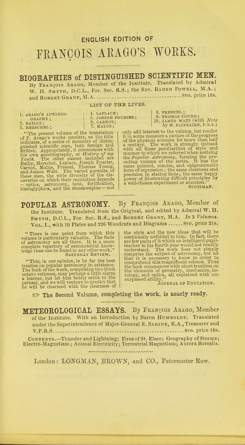 ENGLISH EDITION OF FEANCOIS AEAGO'S VOEKS. BIOGRAPHIES of DISTINGUISHED SCIENTIFIC MEN. By FRANgois Arago, Member of the Institute. Translated by Admiral W H Smyth, D.C.L., For. Sec. R.3.; the Rev. Baden Powell, M.A. ; and Robert Grant, M.A 8vo. price ISs. LIST OF THE LIVES. 4. LAPLACB ; 5. JOSEPH FOUBIBB ; 6. CAENOT; 7. MALUS ; 1. ABAGO'S AUTOBIO- GEAPHT ; 2. BAIILT; S. HEBSCHBL ; The present volume of the translation of F. Arago's works consists, as the title indicates, of a series of memoirs of distin- guished scientific men, both foreign and British. Appropriately, it commences with his own autobiography, or History of my Youth. The other names included are BaUly, Berschel, Laplace, Joseph Fourier, Carnot, Malus, Fresnel, Thomas Young, and James Watt. The varied pursuits ot these men, the wide diversity of the dis- coveries on which their reputation depends — optics, astronomy, heat, fortification, hieroglyphics, and the steam-engine — not 8. PEESNEL ; 9. THOMAS TOUNG; 10. JAMES WATT (with Note by W. FAIHBAIEN, P.E.S.) only add interest to the volume, but render it in some measure a picture of the progress of the physical sciences for more than half a century. The work is strongly imbued with all those peculiarities of style and manner to which we refeired when noticing the Popular Astronomy, forming the pre- ceding volume of the series. It has the same pointed, concise, and epigrammatic form of expression; the same clearness and precision in stating facts ; the same happy power of illustrating difficult principles by a well-chosen experiment or anecdote. SCOTSMAir. POPULAR ASTRONOMY. By FEANgois Aeago, Member of the Institute. Translated from the Original, and edited by Admiral W. H. Smyth, D.C.L., For. Sec. R.S., and Robert Grant, M.A. In2 Volumes. Vol. I., with 19 Plates and 226 Woodcuts and Diagrams 8vo. price 21s.  There is one point from which this volume is particularly valuable. The facts of astronomy are all there. It is a more complete repertory of astronomical know- ledge than can be tound in any other work. Satueday Review. This, in our opinion, is by far the best treatise on popular astronomy in existence. The bulk of the work, comprising two thick octavo volumes, may perhaps a little alarm a learner, but let him boldly settle to the perusal, and we will venture to predict that he will be charmed with the clearness of the style and the new ideas that will be continually unfolded to him. In fact, there are few parts of it which an intelligent puiiil- teacher in his fourth year would not readily understand. The work does not simply comprise the subject of astronomy, but all that it is necessary to know in order to comprehend this magnificent science. Thus the book commences with short treatises on the elements of geometry, mechanics, ho- rology, and oiitics, all explained with un- surpassed abUity. JouENAL or Education. 03- The Second Volume, completing the work, is nearly ready. METEOROLOGICAL ESSAYS. By FEANgois Aeaqo, Member of the Institute. With an Introduction by Baron Humboldt. Translated under the Superintendence of Major-General E. Sabine, R.A,, Treasurer and V.P.R.3 8vo. price 18s. Contents.—Thunder and Lightning; Fires of St. Elmo; Geography of Storms; Electro-Magnetism; Animal Electricity; Terrestrial Magnetism; Aurora Borealis.