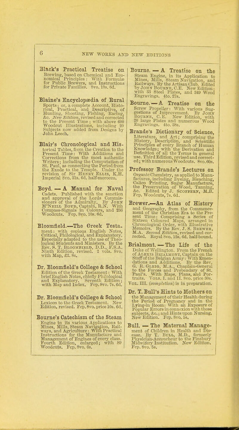 Black's Practical Treatise on Brewing, based on Chemical and Eco- nomical Principles : Witli Formulie for Public Brewers, and Instructions for Private Families. 8vo. 10s. 6d. Blaine's Encyclopaedia of Rural Sports: or, a complete Account, Histo- rical, Practical, and Descriptive, of Hunting, Shooting, Fishing, Racing, &c. Neiv Edition, revised and corrected to the Present Time ; with above 600 Woodcut Illustrations, including 20 Subjects now added from Designs by John Leech. Blair's Chronological and His- torical Tables, fiom the Creation to the Present Time: With Additions and Corrections from the most authentic AVriters; iiacluding the Computation of St. Paul, as connecting the Period from the Exode to the Temple. Under the revision of Sir Henrt Ellis, K.H. Imiierial 8vo. 31s. Gd. half-morooco. Boyd. — A Manual for Naval Cadets. Published with the sanction and aiiproval of the Lords Commis- sioners of the Admiralty. By John M'Neill Boyd, Captain, R.N. With Compass-Signals in Colours, and 236 Woodcuts. Fcp. 8vo. 10b. 6d. Bloomfield.—The Greek Testa. ment: with copious English Notes, Critical, PhUologioal, and Explanatory. Esjjecially adapted to tlie use of Theo- logical Students and Mmisters. By the Rev. S. T. Bloomfield, D.D., F.S.A. Ninth Edition, revised. 2 vols. Svo. with Map, £2. 8s, Dr. Bloomfield's College & School Edition of tlie Greek Testament: With brief Englisli Notes, cMefly Philological and Explanatory. Seventh Edition; with Map and Index. Fcp. 8vo. 7b. Gd. Dr. Bloomfield's College & School Lexicon to the Greelc Testament. New Edition, re%'ised. Pep.Svo. price 10s, 6d. Bourne's Catechism of the Steam Engine in its various Applications to Mines, Mills, Steam Navigation, Rail- ways, and Agriculture : With Practical Instructions for tlie Manufacture and Management of Engines of every class. Fourth Edition, enlarged; with 89 Woodcuts. Fcp. 8vo. Cs. Bourne. — A Treatise on the [ steam Engine, in its AppUcation to ■ Mines, Mills, Steam Navigation, and I Railways. By the Artisan Club. Edited | by John BouENE, C.E. New Edition; witli 33 Steel Plates, and 349 Wood Engravings. 4to. 27s. Bourne. —A Treatise on the Screw PropeUfir: With various Sug- gestions of Improvement. By Jonw BouKNE, C.E. New Edition, with 20 large Plates and numerous Wood Engravings. 4to. 38s. Brande's Dictionary of Science, Literature, and Art; comprising the History, Description, and Scientific Principles of every Branch of Human Knowledge; with the Derivation and Definition of aU th.e Terms in general use. Third Edition, revised and correct- ed; with numerous Woodcuts. 8vo.60s. Professor Brande's Lectures on Organic Chemistiy, as applied to Manu- factures, including Dyeing, Bleacliing, Calico Printing, Sugar Manufacture, the Preservation of Wood, Tanning, &c. Edited by J. Scoeeeen, M.B. Fcp. Woodcuts, 7s. Gd. Brewer.—An Atlas of History and Geography, from the Commence- ment of the Christian Era to the Pre- sent Time: Comprising a Series of Sixteen Coloured Maps, arranged in Clu'onological Order, with Illustrative Memoirs. By the Rev. J. S. Bheweb, M.A. Second Edition, revised and cor- rected. Royal Svo. 12s. 6d. half-bound. Brialmont. — The Life of the Duke of Wellington. From the French of Alexis Bkialmont, Captain on the Staff of the Belgian Army: With Emen- \ dations and Additions. Bv the Rev. G. R. Gleis, M.A., Cliaiihiin-Generai to tlie Forces and Prebendary of St. Paul's. With Maps, Plans, and Por- traits. Vols. I. and II. 8vo. price 30s. Vol. III. [completion) is in preparation. I Dr. T. Bull's Hints to Mothers on the Management of their Health during the Period of Pregnancy and in the Lyuig-in Room: With an Exposure of Popular Errors in connexion with those subjects, &c.; and Hints upon Nursing. New Edition. Fcp. Svo. 5s. Bull. — The Maternal Manage- ment of Children in Health and Dis- ease. By T. BtTLL, M.U., fonnorlj' Physician-Accoucheur to the Finsbury Midwifeiy Institution. New Edition. Fcp. Svo. 5s.