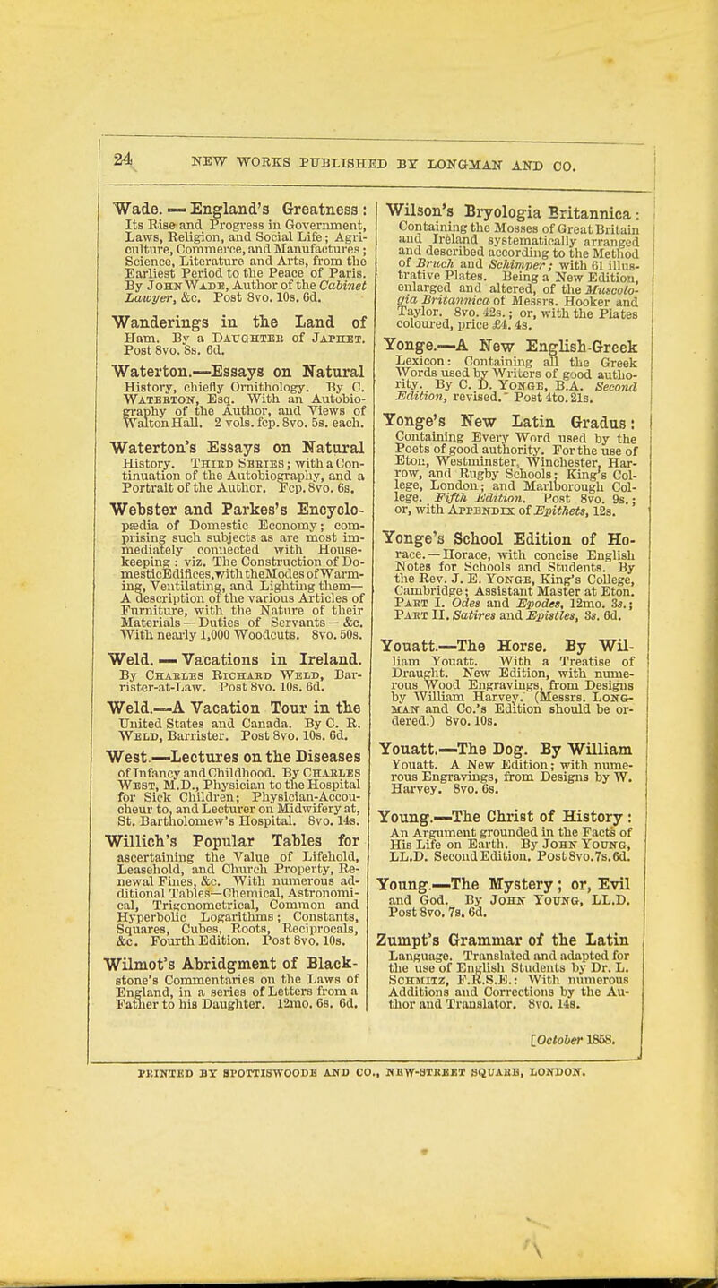 NEW WORKS PT7BXISHED BY LONGMAN AND CO. Wade. — England's Greatness : Its Rise and Progress in Government, Laws, Religion, and Social Life; Agri- culture, Commerce, and Manufactm^es; Science, Literature and Arts, from the Earliest Period to the Peace of Paris. By John Wadb, Author of the Cabinet Lawyer, &c. Post 8vo. lOs. 6d. Wanderings in the Land of Ham. By a Daughteb of Japhet. Post 8vo. 8s. 6d. Waterton.—Essays on Natural History, chiefly Ornithology. By C. Wateetok, Esq. With an Autobio- )hy of the Author, and Views of ton Hall. 2 vols. fcp. 8vo. 53. each. Waterton's Essays on Natural History. Third Sbeies ; with a Con- tinuation of the Autobiography, and a Portrait of the Author. Pep. 8vo. 6s. Webster and Parkes's Encyclo- paedia of Domestic Economy; com- prising such subjects as are most im- mediately connected with House- keeping : viz. The Consti-uctlon of Do- mesticEdifices,witli theModes of Warm- ing, Ventilatmg, and Lighting them— A description of the various Articles of Furniture, with the Nature of their Materials — Duties of Servants — &c. With neai-ly 1,000 Woodcuts. 8vo. 50s. Weld. — Vacations in Ireland. By Chaeles Richakd Weld, Bar- rister-at-Law. Post 8vo. 10s. 6d. Weld.—-A Vacation Tour in the United States and Canada. By C. R. Weld, Barrister. Post 8vo. 10s. Od. West —Lectures on the Diseases of Lifancy and Childhood. By Charles West, M.D., Physician to the Hospital for Sick Children; Physician-Accou- cheur to, and Lecturer on Midwifery at, St. Bartholomew's Hospital. 8vo. lis. Willich's Popular Tables for ascertaining the Value of Lifehold, Leasehold, and Clnirch Property, Re- newal Fines, &c. With numerous ad- ditional Tables—Chemical, Astronomi- cal, Trigonometrical, Common and Hyperbolic Logarithms; Constants, Squares, Cubes, Roots, Reciprocals, &c. Fourth Edition. Post 8vo. 10s. Wilmot's Abridgment of Black- stone's Commentaries on the Laws of England, in a series of Letters from a Father to his Daughter. 12mo. 6s. Gd, Wilson's Bryologia Britannica: Containing the Mosses of Great Britain and Ireland systematically arranged and described according to the Method of BnceTi and Schimper; with 61 illus- trative Plates. Being a New Edition, enlarged and altered, of the Mmcolo- gia Britannica of Messrs. Hooker and Taylor. 8vo. 42s.; or, with the Plates coloured, price £4. 4s. Yonge.—A New English-Greek Lexicon: Containmg all the Greek Words used by Writers of good autho- rity. By C. D. YONGB, B.A. Second Edition, revised. Post 4to. 21s. Yonge's New Latin Gradus: Containing Every Word used by the Poets of good authority. For the use of Eton, Westminster,, Winchester, Har- row, and Rugby Schools : King's Col- lege, London; and Marlborough Col- lege. Fifth Edition. Post 8vo. 9s.; or, with Appendix of Epithets, 12s. Yonge's School Edition of Ho- race.— Horace, mth concise English Notes for Schools and Students. By the Rev. J. E. Yonge, King's College, Cambridge; Assistant Master at Eton. Pabt I. Odea and Epodes, 12mo. 3s.; Paei II. Satires and Epistles, 3s. 6d. Youatt.—The Horse. By Wil- liam Youatt. With a Treatise of Draught. New Edition, with nume- rous Wood Engravings, from Designs by William Harvey. (Messrs. Long- man and Co.'s Edition should be or- dered.) 8vo.10s. Youatt.—The Dog. By William Youatt. A New Edition; with nume- i-ous Engravings, from Designs by W. Harvey. 8vo. 6s. Young.—The Christ of History : An Argument grounded in the Facts of His Life on Earth. By John Young, ' LL.D. Second Edition. PostSvo.7s.6d. Young.—The Mystery; or, Evil and God. By John Young, LL.D, Post 8vo. 73.6d. Zumpt's Grammar of the Latin Language. Translated and adapted for the use of English Students by Dr. L. Schmitz, F.K.S.E.: AVith numerous Additions and Corrections by the Au- thor and Translator. 8vo. 14s. [October 1858. PKINTBD BT SPOTTISWOODB AND CO., NBW-STKBET SQUABB, LONDON.