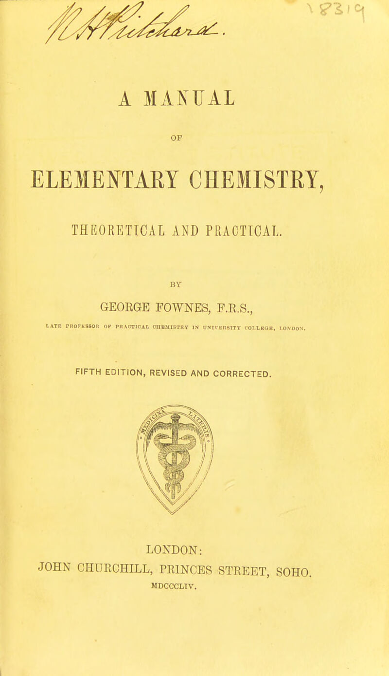 A MANUAL OF ELEMENTARY CHEMISTRY, THEORETICAL AND PEACTICAL. BY GEORGE FOWNES, F.E.S., LATB PnOFtSSOR OP PRACTICAL OHEMISTRV IN UNIVKnsITV COI.LEUR, lOMJOS'. FIFTH EDITION, REVISED AND CORRECTED. LONDON: JOHN CHimCHILL, PRINCES STREET, SOHO. MDCCCLTV.