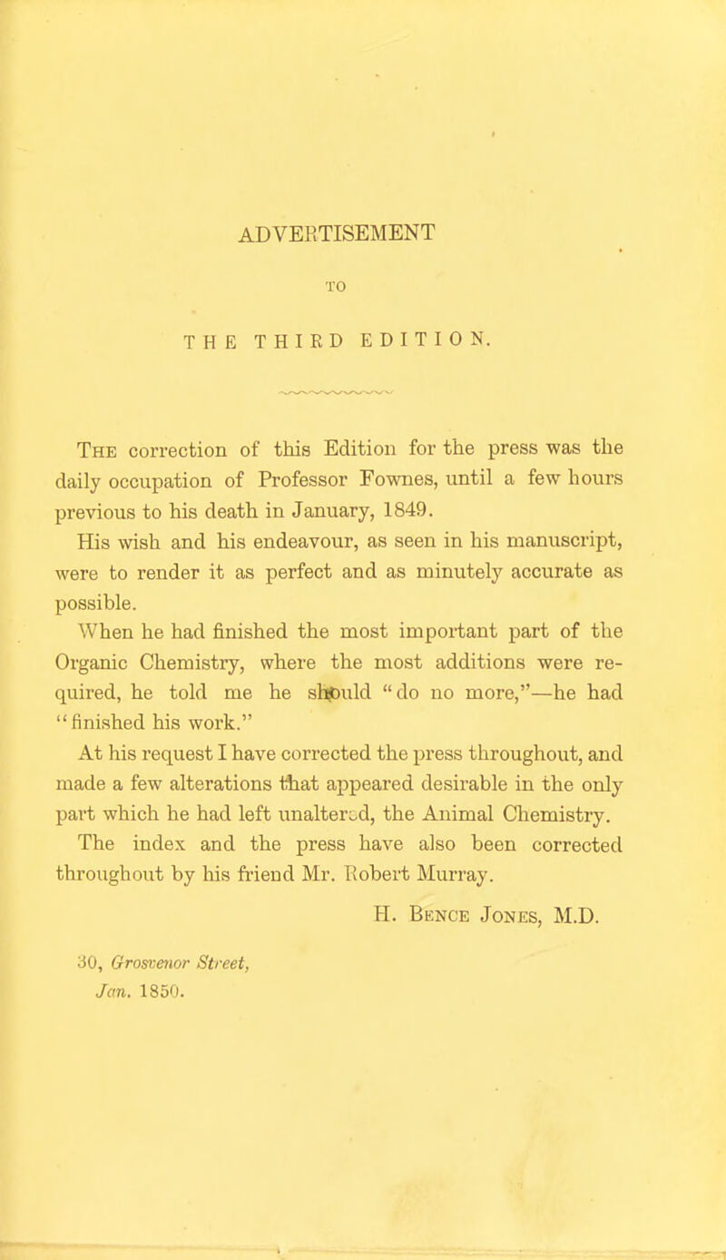 TO THE THIRD EDITION. The correction of this Edition for the press was the daily occupation of Professor Fownes, until a few hours previous to his death in January, 1849. His wish and his endeavour, as seen in his manuscript, were to render it as perfect and as minutely accurate as possible. When he had finished the most important part of the Organic Chemistry, where the most additions were re- quired, he told me he shjDuld do no more,—he had finished his work. At his request I have corrected the press throughout, and made a few alterations that appeared desirable in the only pait which he had left unaltered, the Animal Chemistry. The index and the press have also been corrected throughout by his friend Mr. Eobert Murray. H. Bence Jones, M.D. 30, Grosvmor Street,