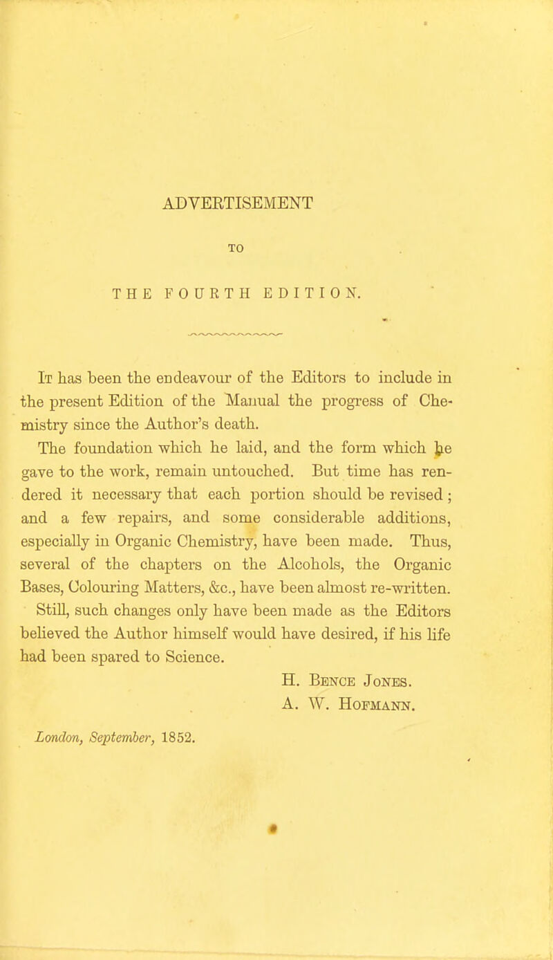 TO THE FOURTH EDITION. It has been the endeavour of the Editors to include in the present Edition of the Manual the progress of Che- mistry since the Author's death. The foundation which he laid, and the form which tie gave to the work, remain untouched. But time has ren- dered it necessary that each portion should be revised ; and a few repairs, and some considerable additions, especially in Organic Chemistry, have been made. Thus, several of the chapters on the Alcohols, the Organic Bases, Colouring Matters, &c., have been almost re-written. Still, such changes only have been made as the Editors behaved the Author himself wovild have desired, if his hfe had been spared to Science. H. Bence Jones. A. W. HOFMANN.