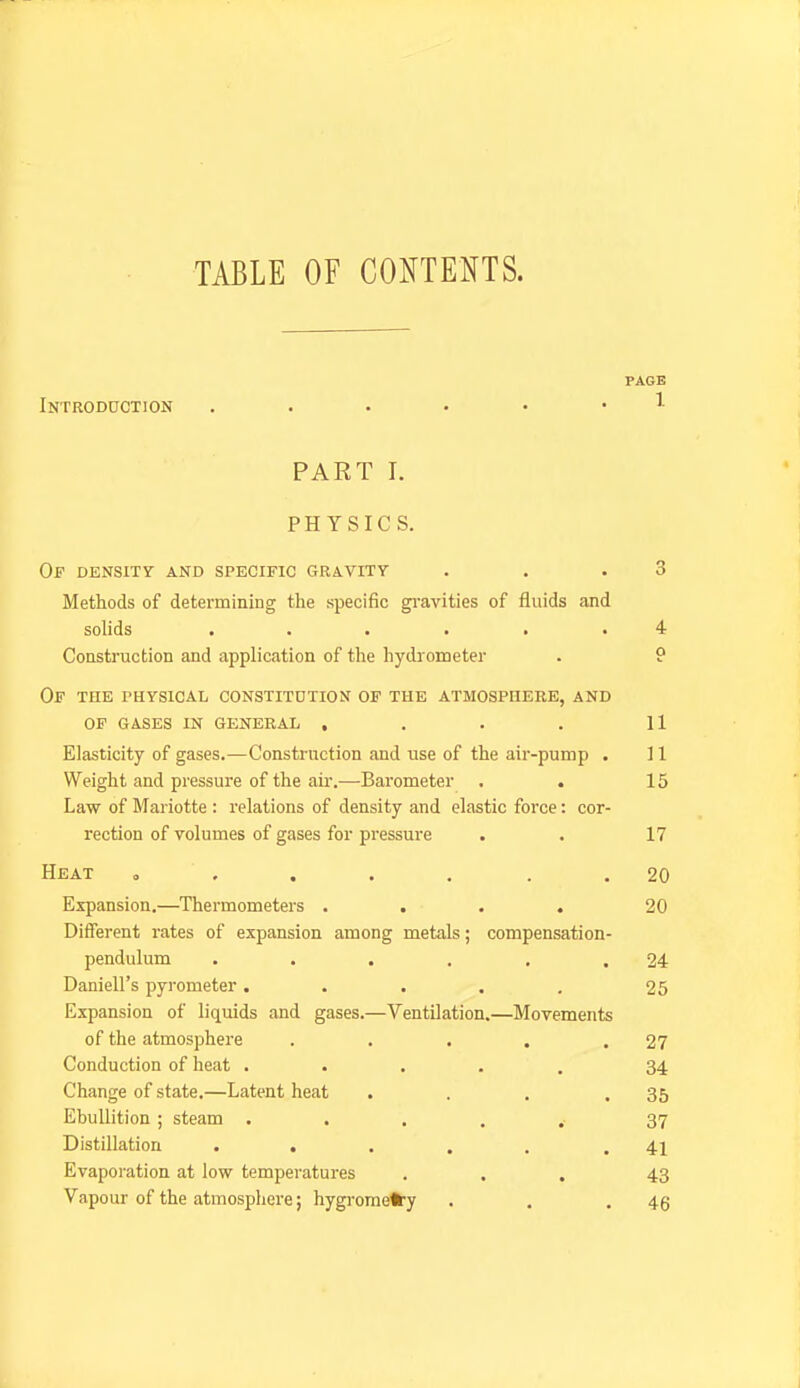 TABLE OF CONTENTS. PAGE Introduction PART I. PHYSICS. Of density and specific gravity . . .3 Methods of determining the specific gi-avities of fluids and solids ...... 4 Construction and application of the hydrometer . 9 Of the physical constitdtion of the atmosphere, and OF gases in general , . . . U Elasticity of gases.—Construction and use of the air-pump . 11 Weight and pressure of the ah-.—Barometer . . 15 Law of Mariotte : relations of density and elastic force: cor- rection of volumes of gases for pressure . . 17 Heat ..... . . 20 Expansion.—Thermometers .... 20 Different rates of expansion among metals; compensation- pendulum . . . . , .24 Daniell's pyrometer. . . . . 25 Expansion of liquids and gases.—Ventilation.—Movements of the atmosphere . . . . .27 Conduction of heat ..... 34 Change of state.—Latent heat . . . .35 Ebullition ; steam 37 Distillation . . . . . .41 Evaporation at low temperatures ... 43 Vapour of the atmosphere; hygi-omefc-y . . .46