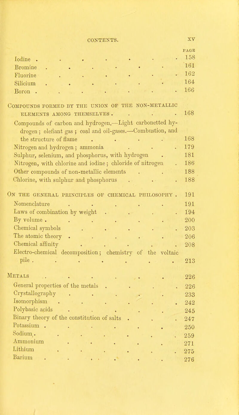 PAGE Iodine Bromine Fluorine 162 Silicium . . . . . • 164 Boron . . . • • • .166 Compounds formed by the union of the non-metallic elements among themselves . . . .168 Compounds of carbon and hydrogen.—Light carbonetted hy- drogen ; olefiant gas ; coal and oil-gases.—Combustion, and the structure of flame . . . . 168 Nitrogen and hydrogen; ammonia . . .179 Sulphur, selenium, and phosphorus, with hydrogen • 181 Nitrogen, with chlorine and iodine; chloride of nitrogen . 186 Other compounds of non-metallic elements . . 188 Chlorine, with sulphor and phosphorus . . .188 On the GENERAL PRINCIPLES OF CHEMICAL PHILOSOPHY . 191 Nomenclature . . . • . 191 Laws of combination by weight . . . .194 By volume 200 Chemical symbols ..... 203 The atomic theory ..... 206 Chemical affinity ..... 208 Electro-chemical decomposition; chemistry of the voltaic pile ....... 213 Metals . . . . . . 226 General properties of the metals .... 226 Crystallography ..... 233 Isomorphism ...... 242 Polybasic acids ..... 245 Binary theory of the constitution of salts . . . 247 Potassium ...... 250 Sodium. 259 Ammonium . . . . ^ 271 Lithium ...... 275 Barium . . ... . . 276