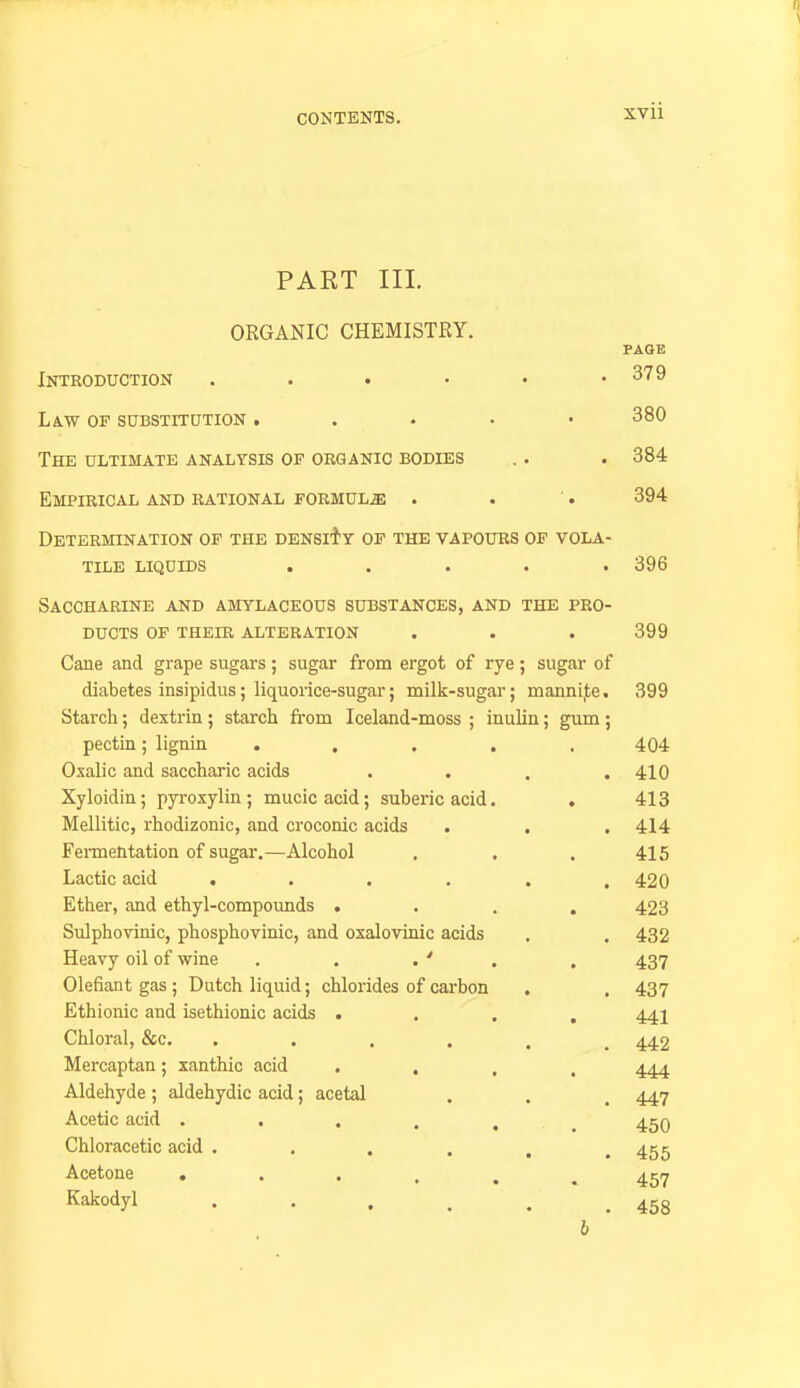 PART III. ORGANIC CHEMISTRY. PAGE Introduction . . . ■ • .379 Law op suBSTrruTioN, . . . ■ 380 The ULTIMATE ANALYSIS OP ORGANIC BODIES . . . 384 Empirical and rational formulae . . '. 394 Determination op the density op the vapours of vola- tile LIQUIDS ..... 396 Saccharine and amylaceous substances, and the pro- ducts of their alteration . . . 399 Cane and grape sugars; sugar from ergot of rye; sugar of diabetes insipidus; liquorice-sugar; milk-sugar; mannij;e. 399 Starch; dextrin ; starch fi-om Iceland-moss ; inulin; gum ; pectin; lignin ..... 404 Oxalic and saccharic acids . • . .410 Xyloidin; pyroxylin; mucicacid; suberic acid, . 413 Mellitic, rhodizonic, and croconic acids . , . 414 Fermentation of sugar.—Alcohol . . . 415 Lactic acid ...... 420 Ether, and ethyl-compounds .... 423 Sulphovinic, phosphovinic, and oxalovinic acids . . 432 Heavy oil of wine . . . ' . . 437 defiant gas; Dutch liquid; chlorides of carbon . . 437 Ethionic and isethionic acids .... 441 Chloral, &c. ...... 442 Mercaptan; xanthic acid «... 'Ijj Aldehyde ; aldehydic acid; acetal . . . 447 Acetic acid 450 Chloracetic acid . . . . . .455 Acetone 457 ^^oijl . . . . . ,458 b
