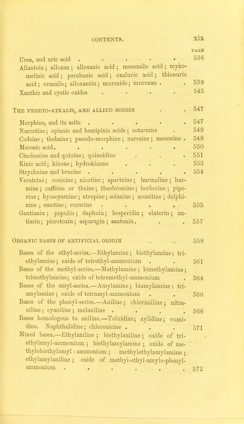 PAGE Urea, and uric acid . . . • .536 AUantoia; alloxan; alloxanic acid; mesoxalic acid; myko- melinic acid; parabanic acid ; oxaluric acid; thionuric acid; uramile; alloxantin; murexide; raurexan . . 539 Xanthic and cystic oxides .... 545 The vegeto-atkalis, and allied bodies . . 547 Morphine, and its salts ..... 547 Narcotine; opianic and hemipinic acids ; cotarnine . 549 Codeine ; thebaine ; pseudo-morphine ; narceine ; meconine . 549 Meconic acid. . . . • .550 Cinchonine and quinine; quinoidine . . . 551 Kinic acid; kinone; hydrokinone . . . 553 Strychnine and brucine ..... 554 Veratrine; conicine; nicotine; sparteine; harmaline; har- mine; caffeine or theine; theobromine; berberine ; pipe- riue ; hyoscyamine ; atropine; solanine ; aconitine ; delphi- nine ; emetine; curariue .... 555 Gentianin ; populin ; daphnin; hesperidin ; elaterin ; aa- tiarin; picrotoxin; asparagin; santonin. . .557 Organic bases of artificial origin . . 559 Bases of the ethyl-series.—Ethylamine; biethylamine; tri- ethylamine; oxide of tetrethyl-ammonium . . 561 Bases of the methyl-series.—Methylamine ; bimethylamine; trimethylamine; oxide of tetramethyl-ammonium . 564 Bases of the amyl-series.—Amylamine; biamylamine ; tri- amylamine ; oxide of tetramyl-ammonixun ' . . 566 Bases of the phenyl-series.—Aniline ; chloraniline ; nitra- niline ; cyaniline ; melaniline .... 566 Bases homologous to aniline.—Toluidine; xylidine; cumi- dine. Naphthalidine; chloronicine . . . 571 Mixed bases.—Ethylaniline ; biethylaniline; oxide of tri- ethylamyl-ammonium ; biethylamylamine ; oxide of me- thylobiethylamyl - ammonium ; methylethylamylamine ;. ethylamylaniline ; oxide of methyl-ethyl-amylo-phenyl- ammonium ...... 572