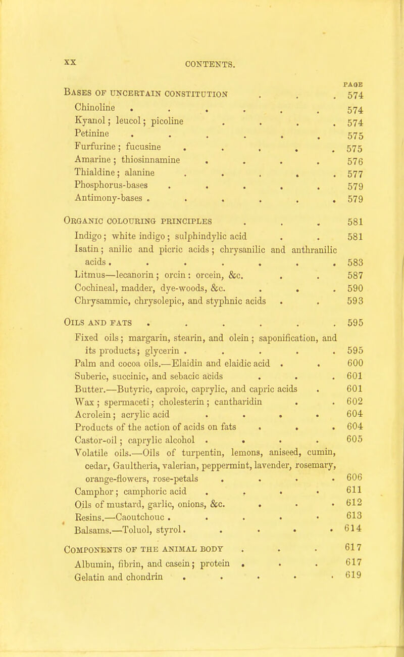 PAOE Bases of uncertain constitution . , . 574 Chinoline . . , . . .574 Kyauol; leucol; picoline .... 574 Petinine ...... 575 Furfurine; fucusine . . , . .575 Amarine; thiosinnamine . . . .576 Thialdine; alanine ..... 577 Phosphorus-bases ..... 579 Antimony-bases ...... 579 Organic colouring principles . , . 581 Indigo; white indigo ; sulphindylic acid . . 581 Isatin; anilic and picric acids; chrysanilic and anthranilic acids....... 583 Litmus—lecanorin ; orcin: orcein, &c. . . 587 Cochineal, madder, dye-woods, &c. . . . 590 Chrysammic, chrysolepic, and styphnic acids . . 593 Oils and fats ...... 595 Fixed oils; margarin, stearin, and olein ; saponification, and its products; glycerin ..... 595 Palm and cocoa oils.—Elaidin and elaidic acid . • 600 Suberic, succinic, and sebacic acids . . . 601 Butter.—Butyric, caproic, caprylic, and capric acids . 601 Wax ; spermaceti; cholesterin ; cantharidin . . 602 Acrolein; acrylic acid .... 604 Products of the action of acids on fats > . . 604 Castor-oil; caprylic alcohol . . . .605 Volatile oils.—Oils of turpentin, lemons, aniseed, cumin, cedar, Gaultheria, valerian, peppermint, lavender, rosemary, orange-flowers, rose-petals .... 606 Camphor; camphoric acid . . . .611 Oils of mustard, garlic, onions, &c. . • .612 Resins.—Caoutchouc ..... 613 Balsams.—Toluol, styrol. . . • .614 Components of the animal body . . . 617 Albumin, fibrin, and casein; protein . . . 617 Gelatin and chondrin . . • • .619