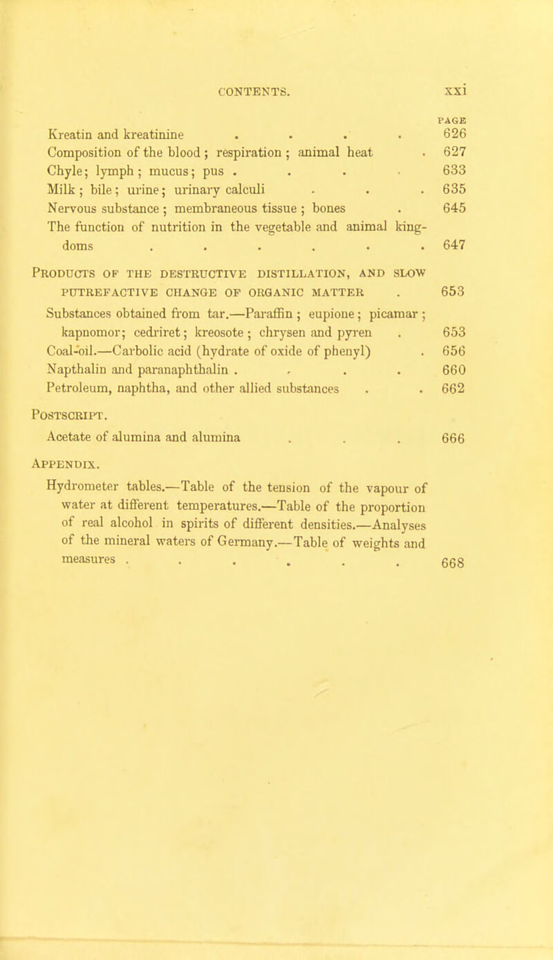 PAGE Kreatin and kreatinine .... 626 Composition of the blood ; respiration ; animal heat . 627 Chyle; lymph; mucus; pus . . . • 633 Milk ; bile ; urine; urinary calculi - . . 635 Nervous substance ; membraneous tissue ; bones . 645 The ftmction of nutrition in the vegetable and animal king- doms ...... 647 Prodocts of the destructive distillation, and slow putrefactive change op organic matter . 653 Substances obtained fi-om tar.—Paraffin ; eupioue; picamar ; kapuomor; cedi'iret; kreosote; chrysen and pyren . 653 Coal-oil.—Carbolic acid (hydrate of oxide of phenyl) . 656 Napthalin and paranaphthalin .... 660 Petroleum, naphtha, and other allied substances . . 662 Postscript. Acetate of alumina and alumina . . . 666 Appendix. Hydrometer tables.—Table of the tension of the vapour of water at different temperatures.—Table of the proportion of real alcohol in spirits of different densities.—Analyses of the mineral waters of Germany.—Table of weights and measures ...... 668