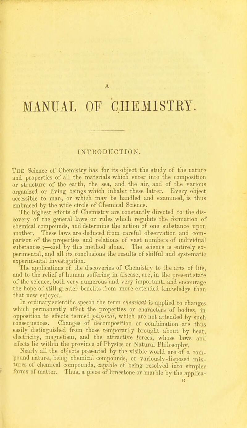 INTRODUCTION. The Science of Chemistry has for its object the study of the nature and properties of all the materials which enter into the composition or structure of the earth, the sea, and the air, and of the various organized or living beings which inhabit these latter. Every object accessible to man, or which may be handled and examined, is thus embraced by the wide circle of Chemical Science. The highest efforts of Chemistry are constantly directed to the dis- covery of the general laws or rules which regulate the formation of chemical compounds, and determine the action of one substance upon another. These laws are deduced from careful observation and com- parison of the properties and relations of vast numbers of individual substances ;—and by this method alone. The science is entirely ex- perimental, and all its conclusions the results of skilful and systematic experimental investigation. The applications of the discoveries of Chemistry to the arts of lii'e, and to the relief of human suffering in disease, are, in the present state of the science, both very numerous and very important, and encourage the hope of still greater benefits from more extended knowledge than that now enjoyed. In ordinary scientific speech the term chemical is applied to changes which permanently affect the properties or characters of bodies, in opposition to effects termed physical, which are not attended by such consequences. Changes of decomposition or combination are thus easily distinguished from those temporarily brought about by heat, electricity, magnetism, and the attractive forces, whose laws and effects lie within the province of Physics or Natural Philosophy. Nearly all the objects presented by the visible world are of a com- pound nature, being chemical compounds, or variously-disposed mix- tures of chemical compounds, capable of being resolved into simpler foi-ms of matter. Thus, a piece of limestone or marble by the applica- B