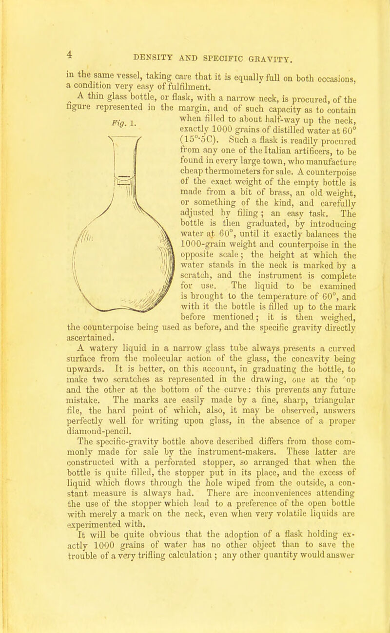 Pig. 1. in the same vessel, taking care that it is equally full on both occasions, a condition very easy of fulfilment. A thin glass bottle, or flask, with a naiTow neck, is procured, of the figure represented in the margin, and of such capacity as to contain when filled to about half-way up the neck, exactly 1000 grains of distilled water at 60° (15°-5C). Such a flask is readily procured from any one of the Italian artificers, to be found in every large town, who manufacture cheap thermometers for sale. A counterpoise of the exact weight of the empty bottle is made, fi-om a bit of brass, an old weight, or something of the kind, and carefully adjusted by filing; an easy task. The bottle is then graduated, by introducing water at 60°, until it exactly balances the 1000-grain weight and countei-poise in the opposite scale ; the height at which the water stands in the neck is marked by a sci'atch, and the instrument is complete for use. The liquid to be examined is brought to the temperature of 60°, and with it the bottle is filled up to the mark before mentioned; it is then weighed, the counterpoise being used as before, and the specific gravity directly ascertained. A watery liquid in a narrow glass tube always presents a curved surface from the molecular action of the glass, the concavity being upwards. It is better, on this account, in graduating the bottle, to make two scratches as represented in the drawing, one at the 'op and the other at the bottom of the curve: tliis prevents any future mistake. The marks are easily made by a fine, sharp, triangular file, the hard point of which, also, it may be observed, answers perfectly well for writing upon glass, in the absence of a proper diamond-pencil. The specific-gravity bottle above described differs from those com- monly made for sale by the instrument-makers. These latter are constructed with a perforated stopper, so arranged that when the bottle is quite filled, the stopper put in its place, and the excess of liquid wliich flows through the hole wiped from the outvside, a con- stant measure is always had. There are inconveniences attending the use of the stopper which lead to a preference of the open bottle with merely a mark on the neck, even when very volatile liquids are experimented with. It will be quite obvious that the adoption of a flask holding ex- actly 1000 grains of water has no other object than to save the trouble of a very trifling calculation ; any other quantity would answer