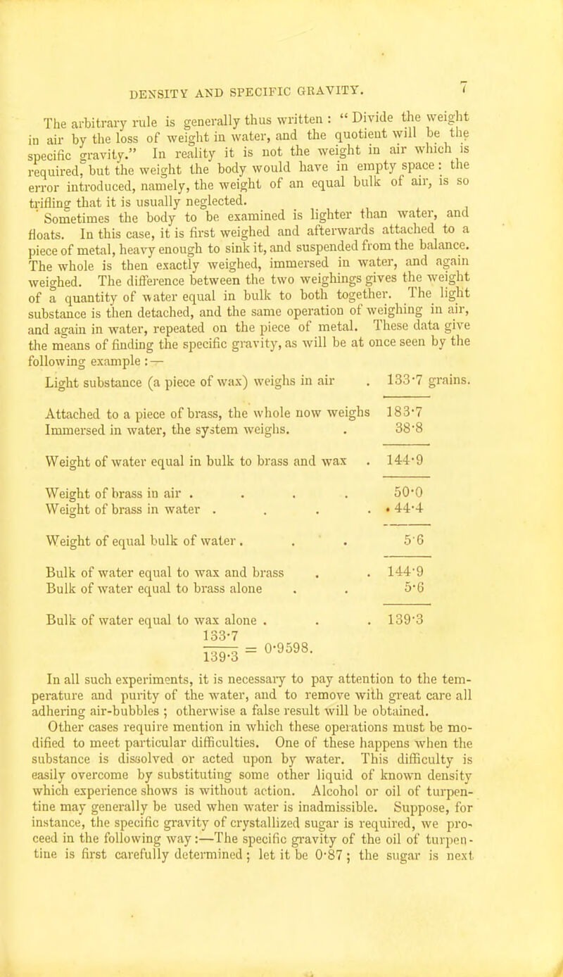 The arbitrary rule is generally thus written :  Divide the weight in air by the loss of weight in water, and the quotient will be the specific gravity. In reality it is not the weight in air which is required, but the weight the body would have in empty space: the error introduced, namely, the weight of an equal bulk of air, is so trifling that it is usually neglected. ' Sometimes the body to be examined is lighter than water, and floats. In this case, it is first weighed and afterwards attached to a piece of metal, heavy enough to sink it, and suspended from the balance. The whole is then exactly weighed, immersed in water, and again weighed. The difference between the two weighings gives the weight of a quantity of water equal in bulk to both together. The light substance is then detached, and the same operation of weighing in air, and asain in water, repeated on the piece of metal. These data give the m'eans of finding the specific gravity, as will be at once seen by the following example : — Light substance (a piece of wax) weighs in air . 133*7 grains. Attached to a piece of brass, the whole now weighs 183'7 Immersed in water, the system weighs. . 38'8 Weight of water equal in bulk to brass and wax . 144*9 Weight of brass in air .... 50*0 Weight of brass in water . . . . • 4-4*4 Weight of equal bulk of water . . . 5'6 Bulk of water equal to wax and brass . . 144'9 Bulk of water equal to brass alone . . 5*6 Bulk of water equal to wax alone . . . 1393 133-7 139^ = 0-9598. In all such ex-periments, it is necessai-y to pay attention to the tem- perature and purity of the water, and to remove with great care all adhering air-bubbles ; otherwise a false result will be obtained. Other cases require mention in which these operations must be mo- dified to meet particular difficulties. One of these happens when the substance is disBolved or acted upon by water. This difficulty is easily overcome by substituting some other liquid of known density which experience shows is without action. Alcohol or oil of turpen- tine may generally be used when water is inadmissible. Suppose, for instance, the specific gravity of crystallized sugar is required, we pro- ceed in the following way:—The specific gravity of the oil of turpen- tine is first carefully determined; let it be 0-87; the sugar is next