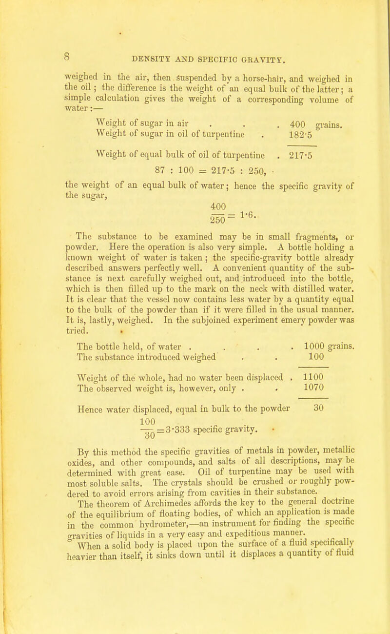 weighed in the air, then Suspended by a horse-hair, and weighed in the oil; the difFerence is the weight of an equal bulk of the latter; a simple calculation gives the weight of a corresponding volume of water:— Weight of sugar in air . . . 400 gi-ains. Weight of sugar in oil of turpentine . 182-5 Weight of equal bulk of oil of turpentine . 217-5 87 : 100 = 217-5 : 250, ■ the weight of an equal bulk of water; hence the specific gravity of the sugar, 400 250= l^- The substance to be examined may be in small fragments, or powder. Here the operation is also veiy simple. A bottle holding a known weight of water is taken ; the specific-gravity bottle already described answers perfectly well. A convenient quantity of the sub- stance is next carefully weighed out, aud introduced into the bottle, which is then filled up to the mark on the neck with distilled water. It is clear that the vessel now contains less water by a quantity equal to the bulk of the powder than if it were filled in the usual manner. It is, lastly, weighed. In the subjoined experiment emery powder was tried. • The bottle held, of water .... 1000 gi-ains. The substance introduced weighed . . 100 Weight of the whole, had no water been displaced . 1100 The observed weight is, however, only . . 1070 Hence water displaced, equal in bulk to the powder 30 100 -^ = 3-333 specific gravity. By this method the specific gravities of metals in powder, metallic oxides, and other compounds, and salts of all descriptions, may be determined with great ease. Oil of tui-pentine may be used with most soluble salts. The crj'stals should be crushed or roughly pow- dered to avoid errors arising from cavities in their substance. The theorem of Archimedes afibrds the key to the general doctrine of the equilibrium of floating bodies, of which an application is made in the common hydrometer,—an instrument for finding the specific gravities of liquids in a very easy and expeditious manner. When a solid body is placed upon the surface of a fluid specifically heavier than itself, it sinks down until it displaces a quantity of fluid