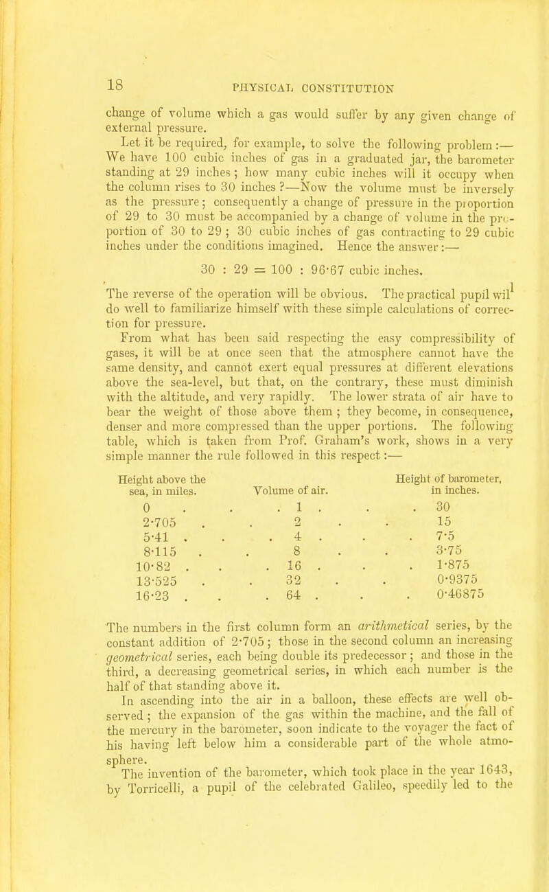 change of volume which a gas would sufler by any given chancre of exlernal pressure. Let it be required, for example, to solve the following problem :— We have 100 cubic inches of gas in a graduated jar, the barometer standing at 29 inches ; how many cubic inches will it occupy when the column rises to 30 inches ?—Now the volume must be inversely as the pressure; consequently a change of pressure in the pioportion of 29 to 30 must be accompanied by a change of volume in the pro- portion of 30 to 29 ; 30 cubic inches of gas contracting to 29 cubic inches under the conditions imagined. Hence the answer :—• 30 : 29 = 100 : 96'67 cubic inches. The reverse of the operation will be obvious. The practical pupil wil' do well to familiarize himself with these siinple calculations of correc- tion for pressure. From what has been said respecting the easy compressibility of gases, it will be at once seen that the atmosphere cannot have the same density, and cannot exert equal pressures at different elevations above the sea-level, but that, on the contrary, these must diminish with the altitude, and very rapidly. The lower strata of air have to bear the weight of those above them ; they become, in consequence, denser and more compressed than the upper portions. The following table, which is taken from Prof. Graham's work, shows in a very simple manner the rule followed in this respect:— Height above the Height of barometer, sea, in miles. Volume of air. in inches. 0 . 1 . . 30 2-705 2 15 5-41 . ' . 4 . 7-5 8-115 . 8 3-75 10-82 . . 16 . 1-875 13-525 32 0-9375 16-23 . . 64 . 0-46875 The numbers in the first column form an arithmetical series, by the constant addition of 2-705; those in the second column an increasing geometrical series, each being double its predecessor ; and those in the third, a decreasing geometrical series, in which each number is the half of that standing above it. In ascending into tlie air in a balloon, these effects are well ob- served ; the expansion of the gas within the machine, and the fall of the mercury in the barometer, soon indicate to tlie voyager the fact of his having left below him a considerable part of the whole atmo- sphere. The invention of the barometer, which took place in the year 1643, by Torricelli, a pupil of the celebrated Galileo, speedily led to the