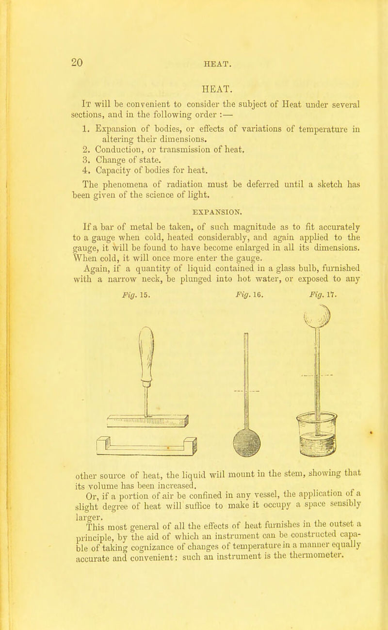 HEAT. It will be convenient to consider the subject of Heat under several sections, and in the following order :— 1. Expansion of bodies, or effects of variations of temperature in altering their dimensions. 2. Conduction, or transmission of heat. 3. Change of state. 4. Capacity of bodies for heat. The phenomena of radiation must be deferred until a sketch has been given of the science of light. EXPANSION. If a bar of metal be taken, of such magnitude as to fit accurately to a gauge when cold, heated considerably, and again applied to the gauge, it will be found to have become enlarged in all its dimensions. When cold, it will once more enter the gauge. Again, if a quantity of liquid contained in a glass bulb, furnished with a narrow neck, be plunged into hot water, or exposed to any Fig. 15. Fig. 16. Fig. 11. other source of heat, the liquid will mount in the stem, showing that its volume has been increased. Or, if a portion of air be confined in any vessel, the application of a slight degree of heat will suffice to make it occupy a space sensibly larger. , . i . - This most general of all the effects of heat furnishes jn the outset a principle, by the aid of which an instrument can be constructed capa- ble of taking cognizance of changes of temperature in a manner equally accurate and convenient: such an instrument is the thermometei-.