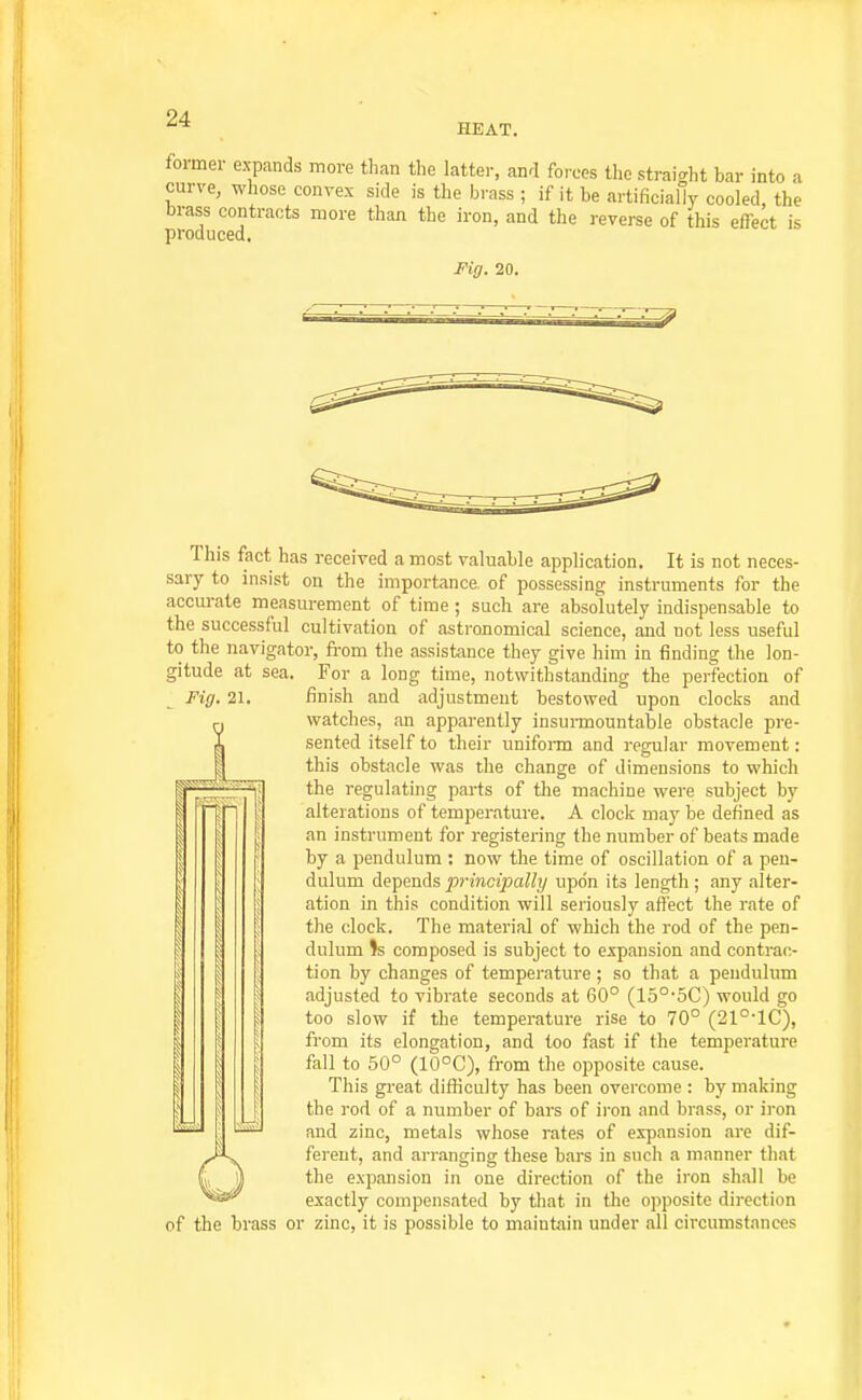 HEAT. tormei- expands more than the hatter, and forces the straight bar into a curve, whose convex side is the brass ; if it be artificially cooled, the brass contracts more than the iron, and the reverse of this effect is produced. Fig. 20. This fact has received a most valuable application. It is not neces- sary to insist on the importance of possessing instruments for the accurate measurement of time ; such are absolutely indispensable to the successful cultivation of astronomical science, and not less useful to the navigator, fi-om the assistance they give him in finding the lon- gitude at sea. For a long time, notwithstanding the perfection of Fig. 21. finish and adjustment bestowed upon clocks and watches, an apparently insuiinountable obstacle pre- sented itself to their unifonn and regular movement: this obstacle was the change of dimensions to which the regulating parts of the machine were subject by alterations of temperature. A clock may be defined as an instrument for registering the number of beats made by a pendulum : now the time of oscillation of a pen- dulum depends ^;-«wcipa% upon its length ; any alter- ation in this condition will seriously affect the rate of the clock. The material of which the rod of the pen- dulum Is composed is subject to expansion and contrac- tion by changes of temperature; so that a pendulum adjusted to vibrate seconds at 60° (15°'5C) would go too slow if the temperature rise to 70° (21°-1C), from its elongation, and too fast if the temperature fall to 50° (10°C), from the opposite cause. This great difliculty has been overcome : by making the rod of a number of bars of iron and brass, or iron and zinc, metals whose rates of expansion are dif- ferent, and arranging these bars in such a manner that the expansion in one direction of the iron shall be exactly compensated by that in tlie opposite direction of the brass or zinc, it is possible to maintain under all circumstances