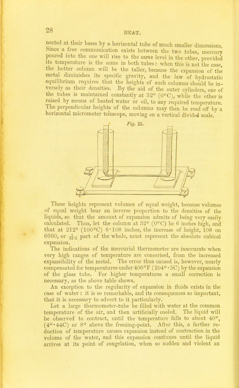 HEAT. nected at their bases by a horizontal tube of much smaller dimensions bmce a free communication exists between the two tubes, mercun poured mto the one will rise to the same level in the other, provided Its temperature is the same in both tubes: wlicn this is not the case the hotter column will he the taller, because the expansion of the metal diminishes its specific gravity, and the law of liydrostatic equilibrium requires that the heights of such columns should be in- versely as their densities. By the aid of the outer cylinders, one of the tubes is maintained constantly at 32° (0°C), while the other is raised by means of heated water or oil, to any required tempei-ature. The perpendicular heights of the columns may then be read off by a horizontal micrometer telescope, moving on a vertical divided scale. Fig. 25. These heights represent volumes of equal weight, because volumes of equal weight bear an inverse proportion to the densities of the liquids, so that the amount of expansion admits of being veiy easily calculated. Thus, let the column at 32° (0°C) be 6 inches high, and that at 212° (100°C) 6-108 inches, the increase of height, 108 on 6000, or jl.j part of the whole, must represent the absolute cubical expansion. The indications of the mercurial thermometer are inaccurate when veiy high ranges of temperature are concerned, from the increased expansibility of the metal. The error thus caused is, however, nearly compensated for temperatures under 400°F (204° • 5C) by the expansion of the glass tube. For higher temperatures a small correction is necessary, as the above table shows. An exception to the regularity of expansion in fluids exists in the case of water : it is so remarkable, and its consequences so important, that it is necessary to advert to it particularly. Let a large thermometer-tube be filled with water at the common temperature of the air, and then artificially cooled. The liquid will be observed to contract, until the temperature falls to about 40°, (40'44C) or 8° above the freezing-point. After tliis, a fartlier re- duction of temperature causes expansion instead of contraction in the volume of the water, and this expansion continues until the liquid arrives at its point of congelation, when so sudden and violent an