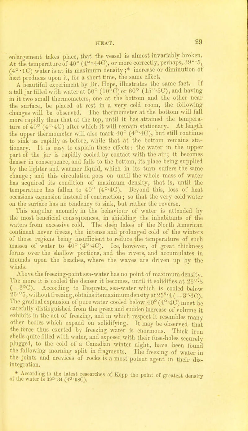 enlargement takes place, that the vessel is almost invariably broken. At the temperature of 40° (4° -440), or more correctly, perhaps, 39°'o, (4° -IC) water is at its maximum density ;* increase or diminution of heat produces upon it, for a short time, the same effect. A beautiful experiment by Dr. Hope, illustrates the same fact. If a tall jar filled with water at 50° (10°C)or 60° (15°-5C),and having in it two small thermometers, one at the bottom and the other near the surface, be placed at rest in a very cold room, the following changes will be observed. The thermometer at the bottom will fall more rapidly than that at the top, imtil it has attained the tempera- ture of 40° (4^-4C) after which it will remain stationary. At length the upper thermometer will also mark 40° (4°-4C), but still continue to sirdc as rapidly as before, while that at the bottom remains sta- tionary. It is easy to explain these effects : the water in the upper part of the jar is rapidly cooled by contact with the air; it becomes denser in consequence, and falls to the bottom, its place being supplied by the lighter and warmer liquid, which in its turn suffers the same change ; ;md this circulation goes on until the whole mass of water has acquired its condition of maximum density, that is, until the temperature has fallen to 40° (4°-4C). Beyond this, loss of heat occasions expansion instead of contraction; so that the very cold water on the surface has no tendency to sink, but rather the reverse. This singular anomaly in the behaviour of water is attended by the most beneficial consequences, in shielding the inhabitants of the waters from excessive cold. The deep lakes of the North American continent never fi-eeze, the intense and prolonged cold of the winters of those regions being insufficient to reduce the temperature of such masses of water to 40° (4°'4C). Ice, however, of great thickness foi-ms over the shallow portions, and the rivers, and accumulates in mounds upon the beaches, where the waves are driven up by the winds. Above the freezing-point sea-water has no point of maximum density. The more it is cooled the denser it becomes, until it solidifies at 26°-5 (—3°C). According to Despretz, sea-water which is cooled below 26-°5, without freezing,obtains itsmaximumdensity at25°'4( —3''-6C). The gradual expansion of pure water cooled below 40° (4°-4C) must be carefully distinguished from the great and sudden increase of volume it exhibits in the act of freezing, and in which respect it resembles many other bodies which expand on solidifying. It may be observed that the force thus exerted by freezing water is enormous. Thick iron shells quite filled with water, and exposed with their fuse-holes securely plugged, to the cold of a Canadian winter night, have been found the following morning split in fragments. The fieezing of water in the joints and crevices of rocks is a most potent agent in their dis- integration. • According to the latest researches of Kopp the point of greatest donsitv of the\vatcris39=-34(4O-08C). t> uwioilj,