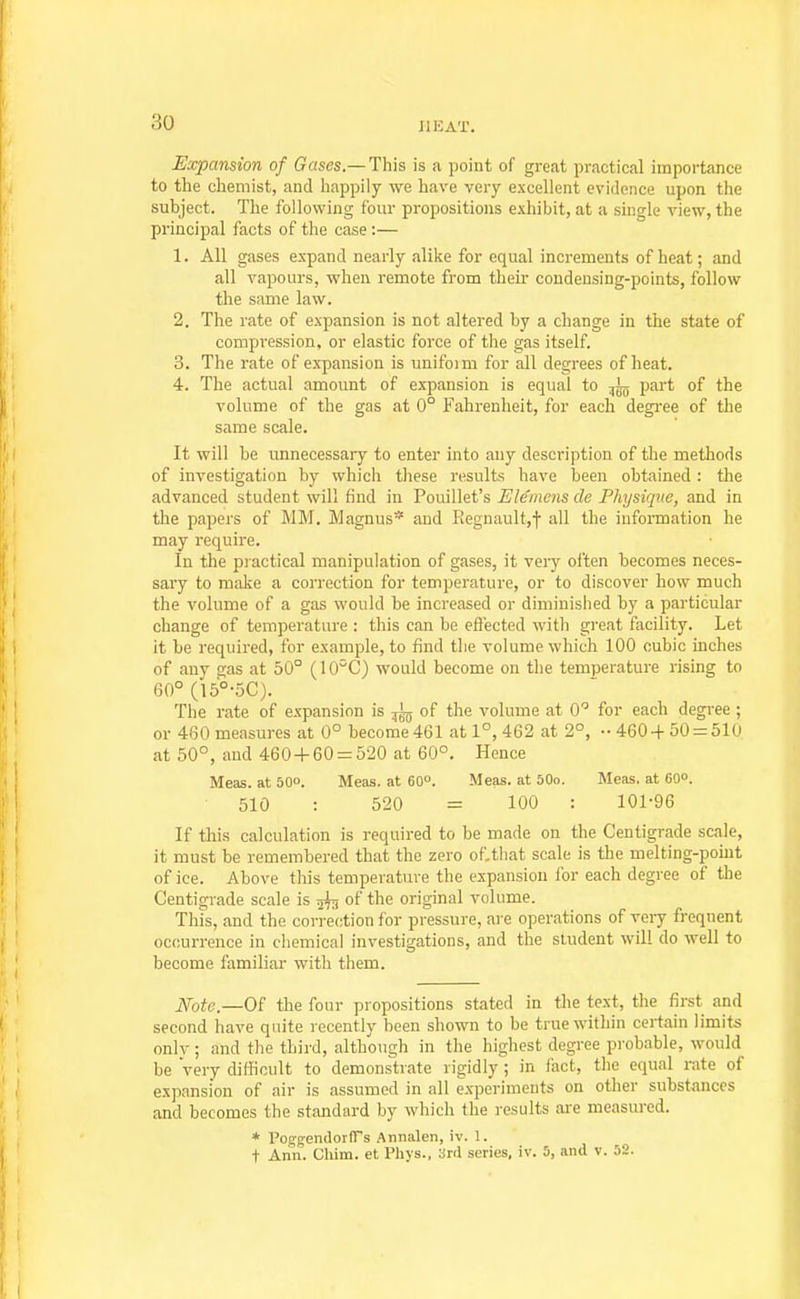 JIKAT. Expansion of Gases.—This is a point of great practical importance to the chemist, and happily we have very excellent evidence upon the subject. The following four propositions exhibit, at a single view, the principal facts of the case :— 1. All gases expand nearly alike for equal increments of heat; and all vapours, when remote from their condensing-points, follow the same law. 2. The rate of expansion is not altered by a change in the state of compression, or elastic force of the gas itself. 3. The rate of expansion is unifoim for all degrees of heat. 4. The actual amount of expansion is equal to part of the volume of the gas at 0° Fahrenheit, for each degree of the same scale. It will be unnecessary to enter into any description of the methods of investigation by which these results have been obtained : the advanced student will find in Pouillet's Ele'mens de Physique, and in the papers of MM. Magnus* and Regnaultjj- all the information he may require. In the piactical manipulation of gases, it very often becomes neces- sary to make a correction for temperature, or to discover how much the volume of a gas would be increased or diminished by a particular change of temperature : this can be effected with great facility. Let it be required, for example, to find the volume which 100 cubic inches of any gas at 50° (lO^C) would become on the temperature rising to 60° (15°-5C). The rate of expansion is ^ of the volume at 0 for each degi-ee ; or 460 measures at 0° become461 at 1°, 462 at 2°, •• 460+50 = 510 at 50°, aud 460 + 60 = 520 at 60°. Hence Meas. at 50o. Meas. at 60°. Meas. at 50o. Meas. at OOo. 510 : 520 = 100 : 101-96 If this calculation is required to be made on the Centigrade scale, it must be remembered that the zero of.tliat scale is the melting-point of ice. Above this temperature the expansion ibr each degree of the Centigrade scale is 5^ of the original volume. This, and the correction for pressure, are operations of very frequent occurrence in cliemical investigations, and the student will do well to become familiar with them. JVbfc.—Of the four propositions stated in the text, the first and second have quite recently been shown to be true within certain limits onlv; and the third, although in the highest degree probable, would be very difficult to demonstrate rigidly ; in fact, the equal rate of expansion of air is assumed in all experiments on other substances and becomes the standard by which the results are measured. * PoggendorfTs Annalen, iv. 1. + Ann. Chim. et Phys., 3rd series, iv. 5, and v. 52.