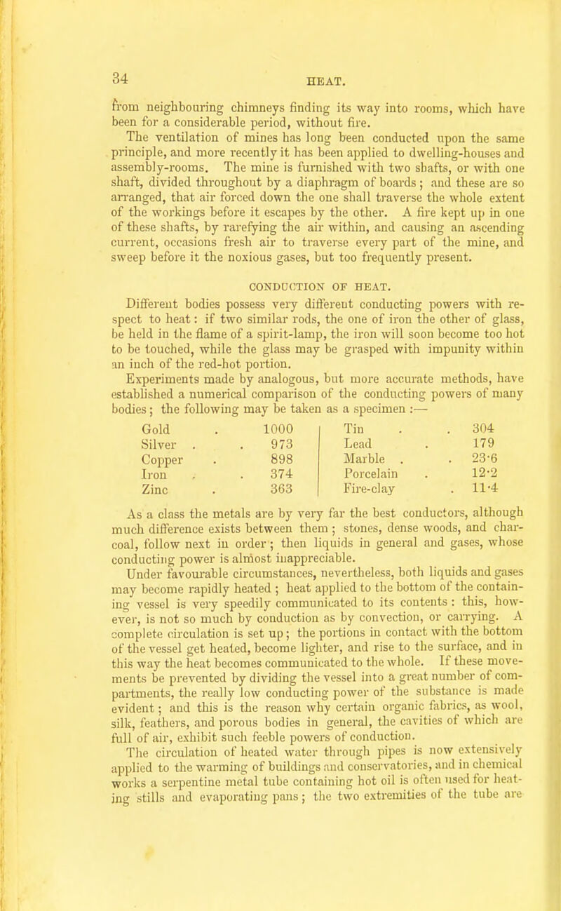 from neighbouring chimneys finding its way into rooms, wliich have been for a considerable period, without fire. The ventilation of mines has long been conducted upon the same principle, and more recently it has been applied to dwelling-houses and assembly-rooms. The mine is furnished with two shafts, or with one shaft, divided throughout by a diaphragm of boards ; aud these are so an-anged, that air forced down the one shall traverse the whole extent of the workings before it escapes by the other. A fire kept up in one of these shafts, by rarefying the au- within, and causing an ascending current, occasions fresh air to traverse every part of the mine, and sweep before it the noxious gases, but too frequently present. CONDOOTION OF HEAT. Different bodies possess very difiereut conducting powers with re- spect to heat: if two similar rods, the one of iron the other of glass, be held in the flame of a spirit-lamp, the iron will soon become too hot to be touched, while the glass may be grasped with impunity within an inch of the red-hot portion. Experiments made by analogous, but more accurate methods, have established a numerical comparison of the conducting powers of many bodies; the following may be taken as a specimen :— Gold 1000 Tin . 304 Silver 973 Lead 179 Copper 898 Marble . . 23-6 Iron 374 Porcelain 12-2 Zinc 363 Fire-clay . 11'4 As a class the metals are by very far the best conductors, although much difference exists between them ; stones, dense woods, and char- coal, follow next in order ; then liquids in general and gases, whose conducting power is alniost inappreciable. Under favotu-able circumstances, nevertheless, both liquids and gases may become rapidly heated ; heat applied to the bottom of the contain- ing vessel is very speedily communicated to its contents : this, how- ever, is not so much by conduction as by convectiou, or carrying. A complete circulation is set up; the portions in contact with the bottom of the vessel get heated, become lighter, and rise to the surface, and in this way the heat becomes communicated to the whole. If these move- ments be prevented by dividing the vessel into a great number of com- partments, the really low conducting power of the substance is made evident; and this is the reason why certain organic fiibrics, as wool, silk, feathers, and porous bodies in general, the cavities of which are full of air, exhibit such feeble powers of conduction. The circulation of heated water through pipes is now extensively applied to the warming of buildings and conservatories, and in chemical works a serpentine metal tube containing hot oil is often used for heat- ing stills and evaporating pans; the two extremities of the tube are