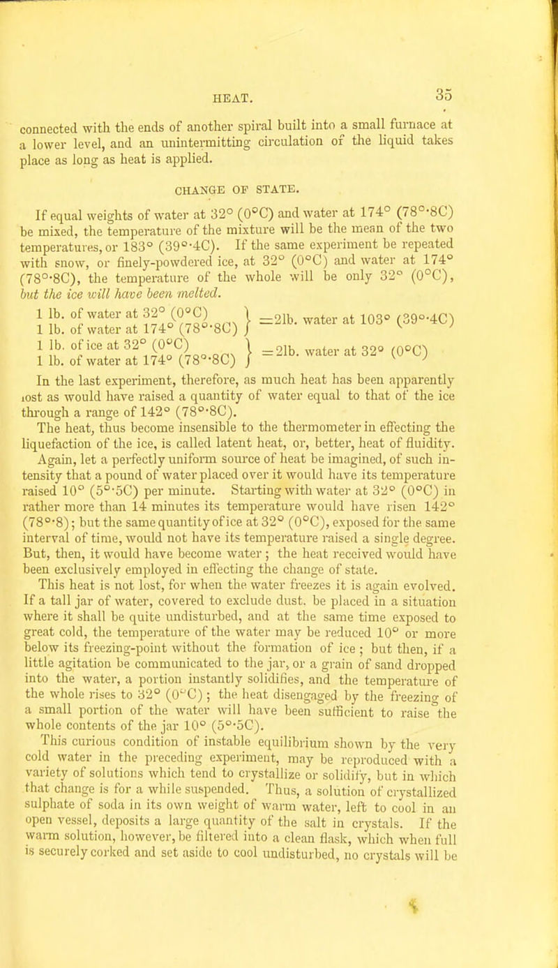 connected with the ends of another spiral built into a small furnace at a lower level, and an unintermittiug circulation of the liquid takes place as long as heat is applied. CHANGE OF STATE. If equal weights of water at 32° (0°C) and water at 174° (78°-8C) be mixed, the temperature of the mixture will be the mean of the two temperatures, or 183° (39''-4C). If the same experiment be repeated with snow, or finely-powdered ice, at 32° (0°C) and water at 174° (78°-8C), the temperature of the whole will be only 32° (0°C), but the ice will have been melted. 1 lb. of water at 32° (0°C) \ , . .f.„o f^.ao.ACA 1 lb. of water at 174° (78''-80) / ^-^ 1 lb. of ice at 32° (O^C) \ _r,,x.^ . . ooo (OOCA 1 lb. of water at 174° (78°-8C) / '^^^^ ^* In the last experiment, therefore, as much heat has been apparently lost as would have raised a quantity of water equal to that of the ice thi-ough a range of 142° (78°-8C). The heat, thus become insensible to the thermometer in effecting the liquefaction of the ice, is called latent heat, or, better, heat of fluidity. Again, let a perfectly uniform source of heat be imagined, of such in- tensity that a pound of water placed over it would have its temperature raised 10° (5°-5C) per minute. Starting with water at 32° (0°C) in rather more than 14 minutes its temperature would have risen 142° (78°'8); but the same quantity of ice at 32° (0°C), exposed for the same interval of time, would not have its temperature raised a single degree. But, then, it would have become water ; the heat received would have been exclusively employed in effecting the change of state. This heat is not lost, for when the water freezes it is again evolved. If a tall jar of water, covered to exclude dust, be placed in a situation where it shall be quite undisturbed, and at the same time exposed to great cold, the temperature of the water may be reduced 10° or more below its freezing-point without the formation of ice ; but then, if a little agitation be communicated to the jar, or a grain of sand dropped into the water, a portion instantly solidifies, and the temperature of the whole rises to 32° (0^'C) ; the heat disengaged by the freezino- of a small portion of the water will have been sufficient to raise the whole contents of the jar 10° (5°-5C). This curious condition of instable equilibrium shown by the very cold water in the preceding experiment, may be reproduced with a variety of solutions which tend to crystallize or solidify, but in wliich that change is for a while suf<pended. Thus, a solution of crystallized sulphate of soda in its own weight of warm water, left to cool in an open vessel, deposits a large quantity of the salt in crystals. If the wai-m solution, however, be filtered into a clean flask, which when full is securely corked and set aside to cool undisturbed, no crystals will be it