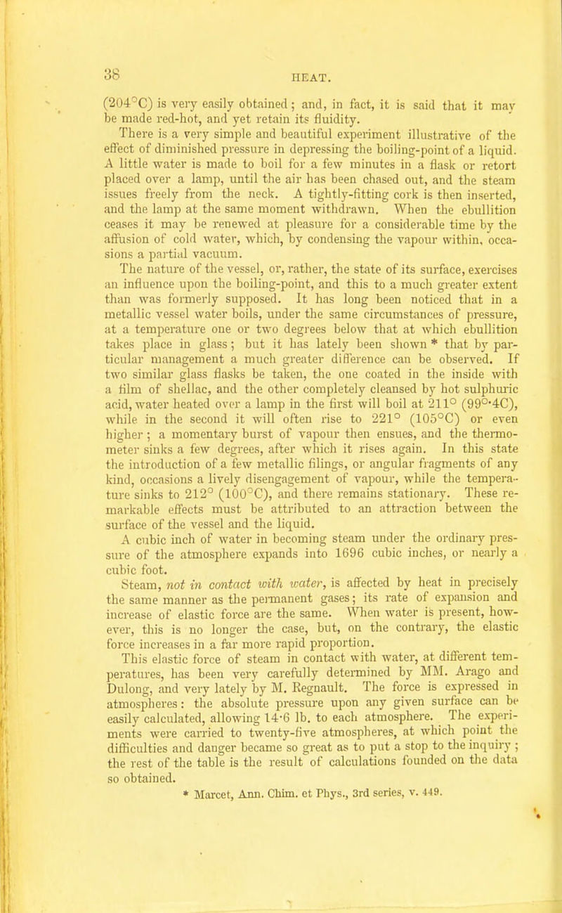 (204'C3very easily obtained; and, in fact, it is said that it mav be made red-hot, and yet retain its fluidity. There is a very simple and beautiful experiment illustrative of the effect of diminished pressure in depressing the boiling-point of a liquid. A little water is made to boil for a few minutes in a flask or retort placed over a lamp, until the air has been chased out, and the steam issues freely from the neck. A tightly-fitting cork is then inserted, and the lamp at the same moment withdrawn. When the ebullition ceases it may be renewed at pleasure for a considerable time by the affusion of cold water, which, by condensing the vapour within, occa- sions a partial vacuum. The nature of the vessel, or, rather, the state of its surface, exercises an influence upon the boiling-point, and this to a much greater extent than was formerly supposed. It has long been noticed that in a metallic vessel water boils, under the same circumstances of pressure, at a temperature one or two degrees below that at which ebullition takes place in glass; but it has lately been shown * that by par- ticular management a much greater difference can be observed. If two similar glass flasks be taken, the one coated in the inside with a film of shellac, and the other completely cleansed by hot sulphuiic acid, water heated over a lamp in the first will boil at 211° (99°'4C), while in the second it will often rise to 221° (105°C) or even higher ; a momentary burst of vapour then ensues, and the thermo- meter sinks a few degrees, after which it rises again. In this state the introduction of a few metallic filings, or angular fragments of any kind, occasions a lively disengagement of vapour, while the tempera- ture sinks to 212^ (lOO'^C), and there remains stationary. These re- markable effects must be attributed to an attraction between the surface of the vessel and the liquid. A cubic inch of water in becoming steam under the ordinary pres- sure of the atmosphere expands into 1696 cubic inches, or nearly a cubic foot. Steam, not in contact with water, is affected by heat in precisely the same manner as the peiinanent gases; its rate of expansion and increase of elastic force are the same. When water is present, how- ever, this is no longer the case, but, on the contrary, the elastic force increases in a far more rapid proportion. This elastic force of steam in contact with water, at different tem- peratures, has been very carefully determined by MM. Arago and Dulong, and very lately by M. Regnault. The force is expressed in atmospheres: the absolute pressure upon any given surface can be easily calculated, allowing 14-6 lb. to each atmosphere. The ex-peri- ments were carried to twenty-five atmospheres, at which point the diflSculties and danger became so great as to put a stop to the inquiry ; the rest of the table is the result of calculations founded on the data so obtained. * Marcet, Ann. Chlm. et Phys., 3rd series, v. 449.